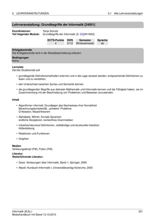 5   LEHRVERANSTALTUNGEN                                                               5.1   Alle Lehrveranstaltungen



Lehrveranstaltung: Grundbegriffe der Informatik [24001]

Koordinatoren:             Tanja Schultz
Teil folgender Module:     Grundbegriffe der Informatik (S. 23)[IN1INGI]

                               ECTS-Punkte       SWS       Semester         Sprache
                                    4            2/1/2   Wintersemester       de

Erfolgskontrolle
Die Erfolgskontrolle wird in der Modulbeschreibung erläutert.
Bedingungen
Keine.

Lernziele
Der/die Studierende soll

    • grundlegende Deﬁnitionsmethoden erlernen und in die Lage versetzt werden, entsprechende Deﬁnitionen zu
      lesen und zu verstehen.

    • den Unterschied zwischen Syntax und Semantik kennen.
    • die grundlegenden Begriffe aus diskreter Mathematik und Informatik kennen und die Fähigkeit haben, sie im
      Zusammenhang mit der Beschreibung von Problemen und Beweisen anzuwenden.

Inhalt

    • Algorithmen informell, Grundlagen des Nachweises ihrer Korrektheit
      Berechnungskomplexität, „schwere“ Probleme
      O-Notation, Mastertheorem

    • Alphabete, Wörter, formale Sprachen
      endliche Akzeptoren, kontextfreie Grammatiken
    • induktive/rekursive Deﬁnitionen, vollständige und strukturelle Induktion
      Hüllenbildung
    • Relationen und Funktionen

    • Graphen

Medien
Vorlesungsskript (Pdf), Folien (Pdf).
Literatur
Weiterführende Literatur:

    • Goos: Vorlesungen über Informatik, Band 1, Springer, 2005

    • Abeck: Kursbuch Informatik I, Universitätsverlag Karlsruhe, 2005




Informatik (B.Sc.)                                                                                              251
Modulhandbuch mit Stand 13.10.2010
 