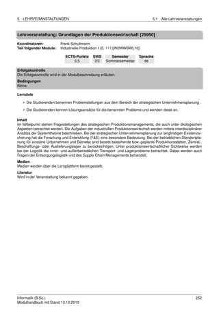 5   LEHRVERANSTALTUNGEN                                                            5.1   Alle Lehrveranstaltungen



Lehrveranstaltung: Grundlagen der Produktionswirtschaft [25950]

Koordinatoren:            Frank Schultmann
Teil folgender Module:    Industrielle Produktion I (S. 111)[IN3WWBWL10]

                             ECTS-Punkte       SWS         Semester        Sprache
                                 5.5            2/2     Sommersemester       de

Erfolgskontrolle
Die Erfolgskontrolle wird in der Modulbeschreibung erläutert.
Bedingungen
Keine.

Lernziele

    • Die Studierenden benennen Problemstellungen aus dem Bereich der strategischen Unternehmensplanung .
    • Die Studierenden kennen Lösungsansätze für die benannten Probleme und wenden diese an.

Inhalt
Im Mittelpunkt stehen Fragestellungen des strategischen Produktionsmanagements, die auch unter ökologischen
Aspekten betrachtet werden. Die Aufgaben der industriellen Produktionswirtschaft werden mittels interdisziplinärer
Ansätze der Systemtheorie beschrieben. Bei der strategischen Unternehmensplanung zur langfristigen Existenzsi-
cherung hat die Forschung und Entwicklung (F&E) eine besondere Bedeutung. Bei der betrieblichen Standortpla-
nung für einzelne Unternehmen und Betriebe sind bereits bestehende bzw. geplante Produktionsstätten, Zentral-,
Beschaffungs- oder Auslieferungslager zu berücksichtigen. Unter produktionswirtschaftlicher Sichtweise werden
bei der Logistik die inner- und außerbetrieblichen Transport- und Lagerprobleme betrachtet. Dabei werden auch
Fragen der Entsorgungslogistik und des Supply Chain Managements behandelt.
Medien
Medien werden über die Lernplattform bereit gestellt.
Literatur
Wird in der Veranstaltung bekannt gegeben.




Informatik (B.Sc.)                                                                                            252
Modulhandbuch mit Stand 13.10.2010
 
