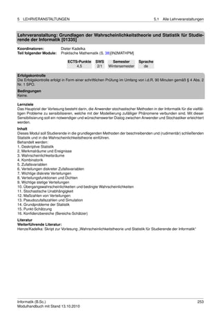 5   LEHRVERANSTALTUNGEN                                                             5.1   Alle Lehrveranstaltungen



Lehrveranstaltung: Grundlagen der Wahrscheinlichkeitstheorie und Statistik für Studie-
rende der Informatik [01335]
Koordinatoren:            Dieter Kadelka
Teil folgender Module:    Praktische Mathematik (S. 38)[IN2MATHPM]

                              ECTS-Punkte      SWS       Semester         Sprache
                                  4,5           2/1    Wintersemester       de

Erfolgskontrolle
Die Erfolgskontrolle erfolgt in Form einer schriftlichen Prüfung im Umfang von i.d.R. 90 Minuten gemäß § 4 Abs. 2
Nr. 1 SPO.
Bedingungen
Keine.

Lernziele
Das Hauptziel der Vorlesung besteht darin, die Anwender stochastischer Methoden in der Informatik für die vielfäl-
tigen Probleme zu sensibilisieren, welche mit der Modellierung zufälliger Phänomene verbunden sind. Mit dieser
Sensibilisierung soll ein notwendiger und wünschenswerter Dialog zwischen Anwender und Stochastiker erleichtert
werden.
Inhalt
Dieses Modul soll Studierende in die grundlegenden Methoden der beschreibenden und (rudimentär) schließenden
Statistik und in die Wahrscheinlichkeitstheorie einführen.
Behandelt werden:
1. Deskriptive Statistik
2. Merkmalräume und Ereignisse
3. Wahrscheinlichkeitsräume
4. Kombinatorik
5. Zufallsvariablen
6. Verteilungen diskreter Zufallsvariablen
7. Wichtige diskrete Verteilungen
8. Verteilungsfunktionen und Dichten
9. Wichtige stetige Verteilungen
10. Übergangswahrscheinlichkeiten und bedingte Wahrscheinlichkeiten
11. Stochastische Unabhängigkeit
12. Maßzahlen von Verteilungen
13. Pseudozufallszahlen und Simulation
14. Grundprobleme der Statistik
15. Punkt-Schätzung
16. Konﬁdenzbereiche (Bereichs-Schätzer)
Literatur
Weiterführende Literatur:
Henze/Kadelka: Skript zur Vorlesung „Wahrscheinlichkeitstheorie und Statistik für Studierende der Informatik“




Informatik (B.Sc.)                                                                                              253
Modulhandbuch mit Stand 13.10.2010
 