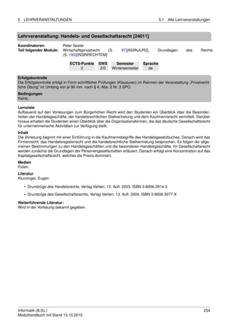 5   LEHRVERANSTALTUNGEN                                                             5.1   Alle Lehrveranstaltungen



Lehrveranstaltung: Handels- und Gesellschaftsrecht [24011]

Koordinatoren:            Peter Sester
Teil folgender Module:    Wirtschaftsprivatrecht (S.         97)[IN3INJUR2],      Grundlagen        des     Rechts
                          (S. 100)[IN3INRECHTEM]

                              ECTS-Punkte      SWS       Semester         Sprache
                                   3            2/0    Wintersemester       de

Erfolgskontrolle
Die Erfolgskontrolle erfolgt in Form schriftlicher Prüfungen (Klausuren) im Rahmen der Veranstaltung „Privatrecht-
liche Übung” im Umfang von je 90 min. nach § 4, Abs. 2 Nr. 3 SPO.
Bedingungen
Keine.

Lernziele
Aufbauend auf den Vorlesungen zum Bürgerlichen Recht wird den Studenten ein Überblick über die Besonder-
heiten der Handelsgeschäfte, der handelsrechtlichen Stellvertretung und dem Kaufmannsrecht vermittelt. Darüber
hinaus erhalten die Studenten einen Überblick über die Organisationsformen, die das deutsche Gesellschaftsrecht
für unternehmerische Aktivitäten zur Verfügung stellt.
Inhalt
Die Vorlesung beginnt mit einer Einführung in die Kaufmannsbegriffe des Handelsgesetzbuches. Danach wird das
Firmenrecht, das Handelsregisterrecht und die handelsrechtliche Stellvertretung besprochen. Es folgen die allge-
meinen Bestimmungen zu den Handelsgeschäften und die besonderen Handelsgeschäfte. Im Gesellschaftsrecht
werden zunächst die Grundlagen der Personengesellschaften erläutert. Danach erfolgt eine Konzentration auf das
Kapitalgesellschaftsrecht, welches die Praxis dominiert.
Medien
Folien.
Literatur
Klunzinger, Eugen

    • Grundzüge des Handelsrechts, Verlag Vahlen, 12. Auﬂ. 2003, ISBN 3-8006-2914-3
    • Grundzüge des Gesellschaftsrechts, Verlag Vahlen, 13. Auﬂ. 2004, ISBN 3-8006-3077-X

Weiterführende Literatur:
Wird in der Vorlesung bekannt gegeben.




Informatik (B.Sc.)                                                                                            254
Modulhandbuch mit Stand 13.10.2010
 