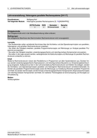 5   LEHRVERANSTALTUNGEN                                                             5.1   Alle Lehrveranstaltungen



Lehrveranstaltung: Heterogene parallele Rechensysteme [24117]

Koordinatoren:            Wolfgang Karl
Teil folgender Module:    Heterogene parallele Rechensysteme (S. 74)[IN3INHPRS]

                              ECTS-Punkte      SWS       Semester         Sprache
                                   3            2      Wintersemester       de

Erfolgskontrolle
Die Erfolgskontrolle wird in der Modulbeschreibung näher erläutert.
Bedingungen
Der erfolgreiche Abschluss des Stammmoduls Rechnerstrukturen wird vorausgesetzt.

Lernziele
- Die Studierenden sollen vertiefende Kenntnisse über die Architektur und die Operationsprinzipien von parallelen,
heterogenen und verteilten Rechnerstrukturen erwerben.
- Sie sollen die Fähigkeit erwerben, parallele Programmierkonzepte und Werkzeuge zur Analyse paralleler Pro-
gramme anzuwenden.
- Sie sollen die Fähigkeit erwerben, anwendungsspeziﬁsche und rekonﬁgurierbare Komponenten einzusetzen.
- Sie sollen in die Lage versetzt werden, weitergehende Architekturkonzepte und Werkzeuge für parallele Rechner-
strukturen entwerfen zu können.
Inhalt
Moderne Rechnerstrukturen nützen den Parallelismus in Programmen auf allen Systemebenen aus. Darüber hin-
aus werden anwendungsspeziﬁsche Koprozessoren und rekonﬁgurierbare Bausteine zur Anwendungsbeschleuni-
gung eingesetzt. Aufbauend auf den in der Lehrveranstaltung Rechnerstrukturen vermittelten Grundlagen, werden
die Architektur und Operationsprinzipien paralleler und heterogener Rechnerstrukturen vertiefend behandelt. Es
werden die parallelen Programmierkonzepte sowie die Werkzeuge zur Erstellung efﬁzienter paralleler Programme
vermittelt. Es werden die Konzepte und der Einsatz anwendungsspeziﬁscher Komponenten (Koprozessorkonzepte)
und rekonﬁgurierbarer Komponenten vermittelt. Ein weiteres Themengebiet ist Grid-Computing und Konzepte zur
Virtualisierung.
Medien
Vorlesungsfolien




Informatik (B.Sc.)                                                                                            255
Modulhandbuch mit Stand 13.10.2010
 