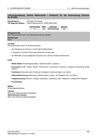 5   LEHRVERANSTALTUNGEN                                                              5.1   Alle Lehrveranstaltungen



Lehrveranstaltung: Höhere Mathematik I (Analysis) für die Fachrichtung Informa-
tik [01330]
Koordinatoren:             Christoph Schmoeger
Teil folgender Module:     Höhere Mathematik (S. 26)[IN1MATHHM]

                               ECTS-Punkte      SWS       Semester         Sprache
                                    9            4/2    Wintersemester       de

Erfolgskontrolle
Die Erfolgskontrolle wird in der Modulbeschreibung erläutert.
Bedingungen
Keine.

Lernziele
Die Studierenden sollen am Ende des Moduls

    • den Übergang von Schule zu Universität bewältigt haben,
    • mit logischem Denken und strengen Beweisen vertraut sein,
    • die Methoden und grundlegenden Strukturen der (reellen) Analysis beherrschen.

Inhalt

    • Reelle Zahlen (Körpereigenschaften, natürliche Zahlen, Induktion)

    • Konvergenz in R ( Folgen, Reihen, Potenzreihen, elementare Funktionen, q-adische Entwicklung reeller
      Zahlen)
    • Funktionen (Grenzwerte bei Funktionen, Stetigkeit, Funktionenfolgen und -reihen)
    • Differentialrechnung (Ableitungen, Mittelwertsätze, Regel v. de l’Hospital, Satz von Taylor)

    • Integralrechnung (Riemann- Integral, Hauptsätze, Substitution, part. Integration, uneigentliche Integrale)
    • Fourierreihen

Medien
Vorlesungspräsentation
Literatur
Wird in der Vorlesung bekannt gegeben.
Weiterführende Literatur:
Wird in der Vorlesung bekannt gegeben




Informatik (B.Sc.)                                                                                             256
Modulhandbuch mit Stand 13.10.2010
 