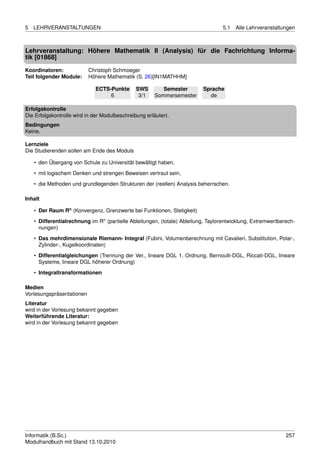 5   LEHRVERANSTALTUNGEN                                                           5.1   Alle Lehrveranstaltungen



Lehrveranstaltung: Höhere Mathematik II (Analysis) für die Fachrichtung Informa-
tik [01868]
Koordinatoren:             Christoph Schmoeger
Teil folgender Module:     Höhere Mathematik (S. 26)[IN1MATHHM]

                             ECTS-Punkte       SWS        Semester        Sprache
                                  6             3/1    Sommersemester       de

Erfolgskontrolle
Die Erfolgskontrolle wird in der Modulbeschreibung erläutert.
Bedingungen
Keine.

Lernziele
Die Studierenden sollen am Ende des Moduls

    • den Übergang von Schule zu Universität bewältigt haben,
    • mit logischem Denken und strengen Beweisen vertraut sein,
    • die Methoden und grundlegenden Strukturen der (reellen) Analysis beherrschen.

Inhalt

    • Der Raum Rn (Konvergenz, Grenzwerte bei Funktionen, Stetigkeit)

    • Differentialrechnung im Rn (partielle Ableitungen, (totale) Ableitung, Taylorentwicklung, Extremwertberech-
      nungen)
    • Das mehrdimensionale Riemann- Integral (Fubini, Volumenberechnung mit Cavalieri, Substitution, Polar-,
      Zylinder-, Kugelkoordinaten)
    • Differentialgleichungen (Trennung der Ver., lineare DGL 1. Ordnung, Bernoulli-DGL, Riccati-DGL, lineare
      Systeme, lineare DGL höherer Ordnung)
    • Integraltransformationen

Medien
Vorlesungspräsentationen
Literatur
wird in der Vorlesung bekannt gegeben
Weiterführende Literatur:
wird in der Vorlesung bekannt gegeben




Informatik (B.Sc.)                                                                                           257
Modulhandbuch mit Stand 13.10.2010
 