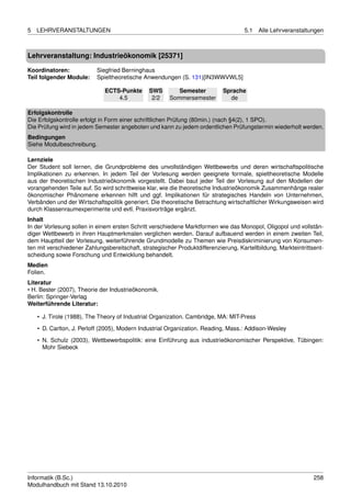 5   LEHRVERANSTALTUNGEN                                                              5.1   Alle Lehrveranstaltungen



Lehrveranstaltung: Industrieökonomik [25371]

Koordinatoren:             Siegfried Berninghaus
Teil folgender Module:     Spieltheoretische Anwendungen (S. 131)[IN3WWVWL5]

                              ECTS-Punkte      SWS        Semester          Sprache
                                  4.5           2/2    Sommersemester         de

Erfolgskontrolle
Die Erfolgskontrolle erfolgt in Form einer schriftlichen Prüfung (80min.) (nach §4(2), 1 SPO).
Die Prüfung wird in jedem Semester angeboten und kann zu jedem ordentlichen Prüfungstermin wiederholt werden.
Bedingungen
Siehe Modulbeschreibung.

Lernziele
Der Student soll lernen, die Grundprobleme des unvollständigen Wettbewerbs und deren wirtschaftspolitische
Implikationen zu erkennen. In jedem Teil der Vorlesung werden geeignete formale, spieltheoretische Modelle
aus der theoretischen Industrieökonomik vorgestellt. Dabei baut jeder Teil der Vorlesung auf den Modellen der
vorangehenden Teile auf. So wird schrittweise klar, wie die theoretische Industrieökonomik Zusammenhänge realer
ökonomischer Phänomene erkennen hilft und ggf. Implikationen für strategisches Handeln von Unternehmen,
Verbänden und der Wirtschaftspolitik generiert. Die theoretische Betrachtung wirtschaftlicher Wirkungsweisen wird
durch Klassenraumexperimente und evtl. Praxisvorträge ergänzt.
Inhalt
In der Vorlesung sollen in einem ersten Schritt verschiedene Marktformen wie das Monopol, Oligopol und vollstän-
diger Wettbewerb in ihren Hauptmerkmalen verglichen werden. Darauf aufbauend werden in einem zweiten Teil,
dem Hauptteil der Vorlesung, weiterführende Grundmodelle zu Themen wie Preisdiskriminierung von Konsumen-
ten mit verschiedener Zahlungsbereitschaft, strategischer Produktdifferenzierung, Kartellbildung, Markteintrittsent-
scheidung sowie Forschung und Entwicklung behandelt.
Medien
Folien.
Literatur
• H. Bester (2007), Theorie der Industrieökonomik.
Berlin: Springer-Verlag
Weiterführende Literatur:

    • J. Tirole (1988), The Theory of Industrial Organization. Cambridge, MA: MIT-Press

    • D. Carlton, J. Perloff (2005), Modern Industrial Organization. Reading, Mass.: Addison-Wesley
    • N. Schulz (2003), Wettbewerbspolitik: eine Einführung aus industrieökonomischer Perspektive, Tübingen:
      Mohr Siebeck




Informatik (B.Sc.)                                                                                              258
Modulhandbuch mit Stand 13.10.2010
 