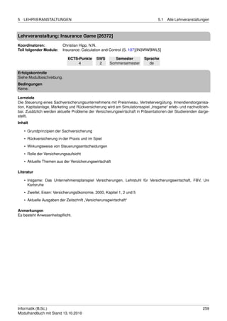 5   LEHRVERANSTALTUNGEN                                                          5.1   Alle Lehrveranstaltungen



Lehrveranstaltung: Insurance Game [26372]

Koordinatoren:            Christian Hipp, N.N.
Teil folgender Module:    Insurance: Calculation and Control (S. 107)[IN3WWBWL5]

                             ECTS-Punkte      SWS        Semester        Sprache
                                  4            2      Sommersemester       de

Erfolgskontrolle
Siehe Modulbeschreibung.
Bedingungen
Keine.

Lernziele
Die Steuerung eines Sachversicherungsunternehmens mit Preisniveau, Vertretervergütung, Innendienstorganisa-
tion, Kapitalanlage, Marketing und Rückversicherung wird am Simulationsspiel „Insgame“ erleb- und nachvollzieh-
bar. Zusätzlich werden aktuelle Probleme der Versicherungswirtschaft in Präsentationen der Studierenden darge-
stellt.
Inhalt

    • Grundprinzipien der Sachversicherung
    • Rückversicherung in der Praxis und im Spiel

    • Wirkungsweise von Steuerungsentscheidungen
    • Rolle der Versicherungsaufsicht
    • Aktuelle Themen aus der Versicherungswirtschaft

Literatur

    • Insgame: Das Unternehmensplanspiel Versicherungen, Lehrstuhl für Versicherungswirtschaft, FBV, Uni
      Karlsruhe

    • Zweifel, Eisen: Versicherungsökonomie, 2000, Kapitel 1, 2 und 5
    • Aktuelle Ausgaben der Zeitschrift „Versicherunsgwirtschaft“

Anmerkungen
Es besteht Anwesenheitspﬂicht.




Informatik (B.Sc.)                                                                                         259
Modulhandbuch mit Stand 13.10.2010
 