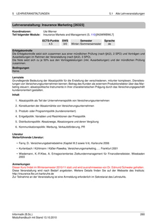 5   LEHRVERANSTALTUNGEN                                                                  5.1   Alle Lehrveranstaltungen



Lehrveranstaltung: Insurance Marketing [26323]

Koordinatoren:               Ute Werner
Teil folgender Module:       Insurance Markets and Management (S. 110)[IN3WWBWL7]

                            ECTS-Punkte       SWS             Semester           Sprache
                                4.5            3/0    Winter-/Sommersemester       de

Erfolgskontrolle
Die Erfolgskontrolle setzt sich zusammen aus einer mündlichen Prüfung (nach §4(2), 2 SPO) und Vorträgen und
Ausarbeitungen im Rahmen der Veranstaltung (nach §4(2), 3 SPO).
Die Note setzt sich zu je 50% aus den Vortragsleistungen (inkl. Ausarbeitungen) und der mündlichen Prüfung
zusammen.
Bedingungen
Keine.

Lernziele
Grundlegende Bedeutung der Absatzpolitik für die Erstellung der verschiedenen, mitunter komplexen, Dienstleis-
tungen von Versicherungsunternehmen kennen; Beitrag des Kunden als externem Produktionsfaktor über das Mar-
keting steuern; absatzpolitische Instrumente in ihrer charakteristischen Prägung durch das Versicherungsgeschäft
kundenorientiert gestalten.
Inhalt

    1. Absatzpolitik als Teil der Unternehmenspolitik von Versicherungsunternehmen
    2. Konstituenten der Absatzmärkte von Versicherungsunternehmen
    3. Produkt- oder Programmpolitik (kundenorientiert)
    4. Entgeltpolitik: Variablen und Restriktionen der Preispolitik

    5. Distributionspolitik: Absatzwege, Absatzorgane und deren Vergütung
    6. Kommunikationspolitik: Werbung, Verkaufsförderung, PR

Literatur
Weiterführende Literatur:

     • Farny, D.. Versicherungsbetriebslehre (Kapitel III.3 sowie V.4). Karlsruhe 2006
     • Kurtenbach / Kühlmann / Käßer-Pawelka. Versicherungsmarketing. . . . Frankfurt 2001

     • Wiedemann, K.-P./Klee, A. Ertragsorientiertes Zielkundenmanagement für Finanzdienstleister, Wiesbaden
       2003

Anmerkungen
Dieser Kurs ﬁndet im Wintersemester 2010/11 statt und wird ausnahmsweise von Dr. Edmund Schwake gehalten.
Diese Veranstaltung wird nach Bedarf angeboten. Weitere Details ﬁnden Sie auf der Webseite des Instituts:
http://insurance.fbv.uni-karlsruhe.de
Zur Teilnahme an der Veranstaltung ist eine Anmeldung erforderlich im Sekretariat des Lehrstuhls.




Informatik (B.Sc.)                                                                                                 260
Modulhandbuch mit Stand 13.10.2010
 