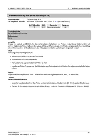 5   LEHRVERANSTALTUNGEN                                                            5.1   Alle Lehrveranstaltungen



Lehrveranstaltung: Insurance Models [26300]

Koordinatoren:             Christian Hipp, N.N.
Teil folgender Module:     Insurance: Calculation and Control (S. 107)[IN3WWBWL5]

                              ECTS-Punkte     SWS          Semester        Sprache
                                   5           2/2      Sommersemester       de

Erfolgskontrolle
Siehe Modulbeschreibung.
Bedingungen
Keine.

Lernziele
Einsatz von MatLab und EXCEL für die mathematische Kalkulation von Risiken im Lundberg-Modell und im kol-
lektiven Modell. Als Risikomaße werden Value at Risk und Ruinwahrscheinlichkeiten eingesetzt. Schwerpunkt liegt
auf der Risikoanalyse für Großschäden, die mit subexponentiellen Verteilungen dargestellt werden.
Inhalt
Vorlesung mir Computerpraktikum

    • Mathematische Grundlagen der Stochastik
    • Individuelles und kollektives Modell

    • Kalkulation und Approximation von Value at Risk
    • Lundbergs Risiko-Prozess und die Kalkulation von Ruinwahrscheinlichkeiten für subexponentielle Schaden-
      höhen.

Medien
Skript Risikotheorie (erhältlich beim Lehrstuhl für Versicherungswissenschaft, FBV, Uni Karlsruhe)
Literatur
Weiterführende Literatur:

    • Versicherungsbetriebslehre: Das Risiko und seine Kalkulation. Studienhefte 21, 22, 23. gabler Studientexte
    • Gerber: An Introduction to mathematical Risk Theory. Huebner Foundation Monograph 8, Wharton School.




Informatik (B.Sc.)                                                                                           261
Modulhandbuch mit Stand 13.10.2010
 