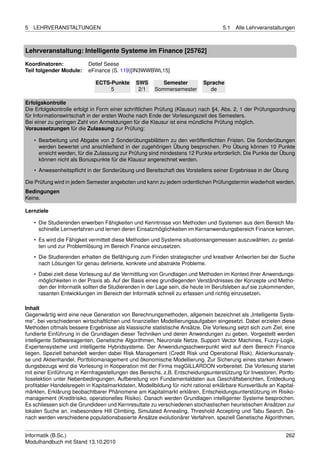 5   LEHRVERANSTALTUNGEN                                                             5.1   Alle Lehrveranstaltungen



Lehrveranstaltung: Intelligente Systeme im Finance [25762]

Koordinatoren:            Detlef Seese
Teil folgender Module:    eFinance (S. 119)[IN3WWBWL15]

                              ECTS-Punkte      SWS        Semester         Sprache
                                   5            2/1    Sommersemester        de

Erfolgskontrolle
Die Erfolgskontrolle erfolgt in Form einer schriftlichen Prüfung (Klausur) nach §4, Abs. 2, 1 der Prüfungsordnung
für Informationswirtschaft in der ersten Woche nach Ende der Vorlesungszeit des Semesters.
Bei einer zu geringen Zahl von Anmeldungen für die Klausur ist eine mündliche Prüfung möglich.
Voraussetzungen für die Zulassung zur Prüfung:

    • Bearbeitung und Abgabe von 2 Sonderübungsblättern zu den veröffentlichten Fristen. Die Sonderübungen
      werden bewertet und anschließend in der zugehörigen Übung besprochen. Pro Übung können 10 Punkte
      erreicht werden, für die Zulassung zur Prüfung sind mindestens 12 Punkte erforderlich. Die Punkte der Übung
      können nicht als Bonuspunkte für die Klausur angerechnet werden.
    • Anwesenheitspﬂicht in der Sonderübung und Bereitschaft des Vorstellens seiner Ergebnisse in der Übung

Die Prüfung wird in jedem Semester angeboten und kann zu jedem ordentlichen Prüfungstermin wiederholt werden.
Bedingungen
Keine.

Lernziele

    • Die Studierenden erwerben Fähigkeiten und Kenntnisse von Methoden und Systemen aus dem Bereich Ma-
      schinelle Lernverfahren und lernen deren Einsatzmöglichkeiten im Kernanwendungsbereich Finance kennen.
    • Es wird die Fähigkeit vermittelt diese Methoden und Systeme situationsangemessen auszuwählen, zu gestal-
      ten und zur Problemlösung im Bereich Finance einzusetzen.

    • Die Studierenden erhalten die Befähigung zum Finden strategischer und kreativer Antworten bei der Suche
      nach Lösungen für genau deﬁnierte, konkrete und abstrakte Probleme.
    • Dabei zielt diese Vorlesung auf die Vermittlung von Grundlagen und Methoden im Kontext ihrer Anwendungs-
      möglichkeiten in der Praxis ab. Auf der Basis eines grundlegenden Verständnisses der Konzepte und Metho-
      den der Informatik sollten die Studierenden in der Lage sein, die heute im Berufsleben auf sie zukommenden,
      rasanten Entwicklungen im Bereich der Informatik schnell zu erfassen und richtig einzusetzen.

Inhalt
Gegenwärtig wird eine neue Generation von Berechnungsmethoden, allgemein bezeichnet als „Intelligente Syste-
me”, bei verschiedenen wirtschaftlichen und ﬁnanziellen Modellierungsaufgaben eingesetzt. Dabei erzielen diese
Methoden oftmals bessere Ergebnisse als klassische statistische Ansätze. Die Vorlesung setzt sich zum Ziel, eine
fundierte Einführung in die Grundlagen dieser Techniken und deren Anwendungen zu geben. Vorgestellt werden
intelligente Softwareagenten, Genetische Algorithmen, Neuronale Netze, Support Vector Machines, Fuzzy-Logik,
Expertensysteme und intelligente Hybridsysteme. Der Anwendungsschwerpunkt wird auf dem Bereich Finance
liegen. Speziell behandelt werden dabei Risk Management (Credit Risk und Operational Risk), Aktienkursanaly-
se und Aktienhandel, Portfoliomanagement und ökonomische Modellierung. Zur Sicherung eines starken Anwen-
dungsbezugs wird die Vorlesung in Kooperation mit der Firma msgGILLARDON vorbereitet. Die Vorlesung startet
mit einer Einführung in Kernfragestellungen des Bereichs, z.B. Entscheidungsunterstützung für Investoren, Portfo-
lioselektion unter Nebenbedingungen, Aufbereitung von Fundamentaldaten aus Geschäftsberichten, Entdeckung
proﬁtabler Handelsregeln in Kapitalmarktdaten, Modellbildung für nicht rational erklärbare Kursverläufe an Kapital-
märkten, Erklärung beobachtbarer Phänomene am Kapitalmarkt erklären, Entscheidungsunterstützung im Risiko-
management (Kreditrisiko, operationelles Risiko). Danach werden Grundlagen intelligenter Systeme besprochen.
Es schliessen sich die Grundideen und Kernresultate zu verschiedenen stochastischen heuristischen Ansätzen zur
lokalen Suche an, insbesondere Hill Climbing, Simulated Annealing, Threshold Accepting und Tabu Search. Da-
nach werden verschiedene populationsbasierte Ansätze evolutionärer Verfahren, speziell Genetische Algorithmen,


Informatik (B.Sc.)                                                                                             262
Modulhandbuch mit Stand 13.10.2010
 