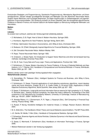 5   LEHRVERANSTALTUNGEN                                                               5.1   Alle Lehrveranstaltungen


Evolutionäre Strategien und Programmierung, Genetische Programmierung, Memetische Algorithmen und Amei-
senalgorithmen. Danach werden grundlegende Konzepte und Methoden aus den Bereichen Neuronalse Netze,
Support Vector Machines und Fuzzylogik besprochen. Es folgen Ausführungen zu Softwareagenten und agenten-
basierten Finanzmarktmodellen. Die Vorlesung schließt mit einem Überblick über die Komplexität algorithmischer
Probleme im Bereich Finance und motiviert dadurch die Notwerndigkeit zur Benutzung intelligenter Methoden und
Heuristiken.
Medien
Folien.
Literatur
Es existiert kein Lehrbuch, welches den Vorlesungsinhalt vollständig abdeckt.

    • Z. Michalewicz, D. B. Fogel. How to Solve It: Modern Heuristics. Springer 2000.
    • J. Hromkovic. Algorithms for Hard Problems. Springer-Verlag, Berlin 2001.
    • P. Winker. Optimization Heuristics in Econometrics. John Wiley & Sons, Chichester 2001.
    • A. Brabazon, M. O’Neill. Biologically Inspired Algorithms for Financial Modelling. Springer, 2006.
    • A. Zell. Simulation Neuronaler Netze. Addison-Wesley 1994.
    • R. Rojas. Theorie Neuronaler Netze. Springer 1993.
    • N. Cristianini, J. Shawe-Taylor. An Introduction to Support Vector Machines and other kernal-based learning
      methods. Cambridge University Press 2003.
    • G. Klir, B. Yuan. Fuzzy Sets and Fuzzy Logic: Theory and Applications. Prentice-Hall, 1995.
    • F. Schlottmann, D. Seese. Modern Heuristics for Fiance Problems: A Survey of Selected Methods and App-
      lications. In S. T. Rachev (Ed.) Handbook of Computational and Numerical Mrthods in Finance, Birkhäuser,
      Boston 2004, pp. 331 - 359.

Weitere Literatur wird in den jeweiligen Vorlesungsabschnitten angegeben.
Weiterführende Literatur:

    • S. Goonatilake, Ph. Treleaven (Eds.). Intelligent Systems for Finance and Business. John Wiley & Sons,
      Chichester 1995.
    • F. Schlottmann, D. Seese. Financial applications of multi-objective evolutionary algorithms, recent develop-
      ments and future directions. Chapter 26 of C. A. Coello Coello, G. B.Lamont (Eds.) Applications of Multi-
      Objective Evolutionary Algorithms, World Scientiﬁc, New Jersey 2004, pp. 627 - 652.
    • D. Seese, F. Schlottmann. Large grids and local information ﬂow as reasons for high complexity. In: G. Frizelle,
      H. Richards (eds.), Tackling industrial complexity: the ideas that make a difference, Proceedings of the 2002
      conference of the Manufacturing Complexity Network, University of Cambridge, Institute of Manufacturing,
      2002, pp. 193-207. (ISBN 1-902546-24-5).
    • R. Almeida Ribeiro, H.-J. Zimmermann, R. R. Yager, J. Kacprzyk (Eds.). Soft Computing in Financial Engi-
      neering. Physica-Verlag, 1999.
    • S. Russel, P. Norvig. Künstliche Intelligenz Ein moderner Ansatz. 2. Auﬂage, Pearson Studium, München
      2004.
    • M. A. Arbib (Ed.). The Handbook of Brain Theory and neural Networks (second edition). The MIT Press 2004.
    • J.E. Gentle, W. Härdle, Y. Mori (Eds.). Handbook of Computational Statistics. Springer 2004.
    • F. Schweitzer. Brownian Agents and Active Particles. Collective Dynamics in the Natural and Social Sciences,
      Springer 2003.
    • D. Seese, C. Weinhardt, F. Schlottmann (Eds.) Handbook on Information Technology in Finance, Springer
      2008.
    • Weitere Referenzen werden in der Vorlesung angegeben.


Informatik (B.Sc.)                                                                                                263
Modulhandbuch mit Stand 13.10.2010
 