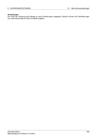 5   LEHRVERANSTALTUNGEN                                                     5.1   Alle Lehrveranstaltungen


Anmerkungen
Der Inhalt der Vorlesung wird ständig an neue Entwicklungen angepasst. Dadurch können sich Veränderungen
zum oben beschriebenen Stoff und Ablauf ergeben.




Informatik (B.Sc.)                                                                                    264
Modulhandbuch mit Stand 13.10.2010
 