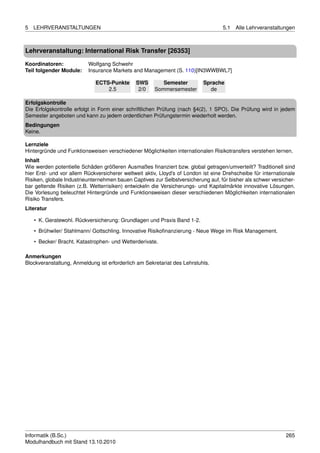 5   LEHRVERANSTALTUNGEN                                                            5.1   Alle Lehrveranstaltungen



Lehrveranstaltung: International Risk Transfer [26353]

Koordinatoren:            Wolfgang Schwehr
Teil folgender Module:    Insurance Markets and Management (S. 110)[IN3WWBWL7]

                             ECTS-Punkte      SWS        Semester          Sprache
                                 2.5           2/0    Sommersemester         de

Erfolgskontrolle
Die Erfolgskontrolle erfolgt in Form einer schriftlichen Prüfung (nach §4(2), 1 SPO). Die Prüfung wird in jedem
Semester angeboten und kann zu jedem ordentlichen Prüfungstermin wiederholt werden.
Bedingungen
Keine.

Lernziele
Hintergründe und Funktionsweisen verschiedener Möglichkeiten internationalen Risikotransfers verstehen lernen.
Inhalt
Wie werden potentielle Schäden größeren Ausmaßes ﬁnanziert bzw. global getragen/umverteilt? Traditionell sind
hier Erst- und vor allem Rückversicherer weltweit aktiv, Lloyd’s of London ist eine Drehscheibe für internationale
Risiken, globale Industrieunternehmen bauen Captives zur Selbstversicherung auf, für bisher als schwer versicher-
bar geltende Risiken (z.B. Wetterrisiken) entwickeln die Versicherungs- und Kapitalmärkte innovative Lösungen.
Die Vorlesung beleuchtet Hintergründe und Funktionsweisen dieser verschiedenen Möglichkeiten internationalen
Risiko Transfers.
Literatur

    • K. Geratewohl. Rückversicherung: Grundlagen und Praxis Band 1-2.

    • Brühwiler/ Stahlmann/ Gottschling. Innovative Risikoﬁnanzierung - Neue Wege im Risk Management.
    • Becker/ Bracht. Katastrophen- und Wetterderivate.

Anmerkungen
Blockveranstaltung, Anmeldung ist erforderlich am Sekretariat des Lehrstuhls.




Informatik (B.Sc.)                                                                                            265
Modulhandbuch mit Stand 13.10.2010
 