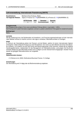 5   LEHRVERANSTALTUNGEN                                                            5.1   Alle Lehrveranstaltungen



Lehrveranstaltung: Internationale Finanzierung [26570]

Koordinatoren:            Marliese Uhrig-Homburg, Walter
Teil folgender Module:    Topics in Finance I (S. 116)[IN3WWBWL13], eFinance (S. 119)[IN3WWBWL15]

                             ECTS-Punkte      SWS        Semester            Sprache
                                  3            2      Sommersemester           de

Erfolgskontrolle
Die Erfolgskontrolle erfolgt in Form einer schriftlichen Prüfung (60min.) (nach §4(2), 1 SPO).
Die Prüfung wird in jedem Semester angeboten und kann zu jedem ordentlichen Prüfungstermin wiederholt werden.
Bedingungen
Keine.

Lernziele
Ziel der Vorlesung ist es, die Studierenden mit Investitions- und Finanzierungsentscheidungen auf den internatio-
nalen Märkten vertraut zu machen und sie in die Lage zu versetzen, Wechselkursrisiken zu managen.
Inhalt
Im Zentrum der Veranstaltung stehen die Chancen und die Risiken, welche mit einem internationalen Agieren
einhergehen. Dabei erfolgt die Analyse aus zwei Perspektiven: Zum einen aus dem Blickwin-kel eines internationa-
len Investors, zum anderen aus der Sicht eines international agierenden Unter-nehmens. Hierbei gilt es mögliche
Handlungsalternativen, insbesondere für das Management von Wechselkursrisiken, aufzuzeigen. Auf Grund der
zentralen Bedeutung des Wechselkursrisikos wird zu Beginn auf den Devisenmarkt eingegangen. Darüber hinaus
werden die gängigen Wechselkurstheo-rien vorgestellt.
Literatur
Weiterführende Literatur:

    • D. Eiteman et al. (2004): Multinational Business Finance, 10. Auﬂage

Anmerkungen
Die Veranstaltung wird 14-tägig oder als Blockveranstaltung angeboten.




Informatik (B.Sc.)                                                                                           266
Modulhandbuch mit Stand 13.10.2010
 