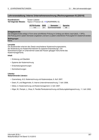 5   LEHRVERANSTALTUNGEN                                                           5.1   Alle Lehrveranstaltungen



Lehrveranstaltung: Interne Unternehmensrechnung (Rechnungswesen II) [25210]

Koordinatoren:             Torsten Lüdecke
Teil folgender Module:     Topics in Finance I (S. 116)[IN3WWBWL13]

                             ECTS-Punkte      SWS        Semester         Sprache
                                 4.5           2/1    Sommersemester        de

Erfolgskontrolle
Die Erfolgskontrolle erfolgt in Form einer schriftlichen Prüfung im Umfang von 60min (nach §4(2), 1 SPO).
Die Prüfung wird in jedem Semester angeboten und kann zu jedem ordentlichen Prüfungstermin wiederholt werden.
Bedingungen
Keine.

Lernziele
Die Studierenden erlernen den Zweck verschiedener Kostenrechnungssysteme,
die Verwendung von Kosteninformationen für typische Entscheidungs- und
Kontrollrechnungen im Unternehmen sowie den Nutzen gängiger Instrumente des
Kostenmanagements.
Inhalt

    • Einleitung und Überblick

    • Systeme der Kostenrechnung
    • Entscheidungsrechnungen
    • Kontrollrechnungen

Literatur
Weiterführende Literatur:

    • Coenenberg, A.G. Kostenrechnung und Kostenanalyse, 6. Auﬂ. 2007.
    • Ewert, R. und Wagenhofer, A. Interne Unternehmensrechnung, 7. Auﬂ. 2008.

    • Götze, U. Kostenrechnung und Kostenmanagement. 3. Auﬂ. 2007.
    • Kilger, W., Pampel, J., Vikas, K. Flexible Plankostenrechnung und Deckungsbeitragsrechnung , 11. Auﬂ. 2002.




Informatik (B.Sc.)                                                                                           267
Modulhandbuch mit Stand 13.10.2010
 