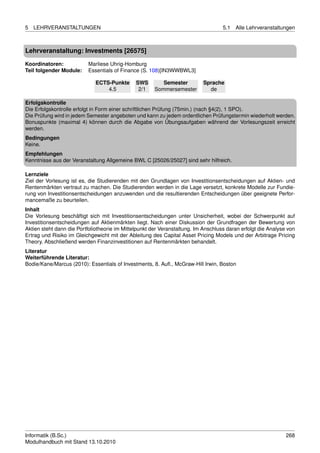 5   LEHRVERANSTALTUNGEN                                                             5.1   Alle Lehrveranstaltungen



Lehrveranstaltung: Investments [26575]

Koordinatoren:            Marliese Uhrig-Homburg
Teil folgender Module:    Essentials of Finance (S. 108)[IN3WWBWL3]

                              ECTS-Punkte      SWS        Semester         Sprache
                                  4.5           2/1    Sommersemester        de

Erfolgskontrolle
Die Erfolgskontrolle erfolgt in Form einer schriftlichen Prüfung (75min.) (nach §4(2), 1 SPO).
Die Prüfung wird in jedem Semester angeboten und kann zu jedem ordentlichen Prüfungstermin wiederholt werden.
Bonuspunkte (maximal 4) können durch die Abgabe von Übungsaufgaben während der Vorlesungszeit erreicht
werden.
Bedingungen
Keine.
Empfehlungen
Kenntnisse aus der Veranstaltung Allgemeine BWL C [25026/25027] sind sehr hilfreich.

Lernziele
Ziel der Vorlesung ist es, die Studierenden mit den Grundlagen von Investitionsentscheidungen auf Aktien- und
Rentenmärkten vertraut zu machen. Die Studierenden werden in die Lage versetzt, konkrete Modelle zur Fundie-
rung von Investitionsentscheidungen anzuwenden und die resultierenden Entscheidungen über geeignete Perfor-
mancemaße zu beurteilen.
Inhalt
Die Vorlesung beschäftigt sich mit Investitionsentscheidungen unter Unsicherheit, wobei der Schwerpunkt auf
Investitionsentscheidungen auf Aktienmärkten liegt. Nach einer Diskussion der Grundfragen der Bewertung von
Aktien steht dann die Portfoliotheorie im Mittelpunkt der Veranstaltung. Im Anschluss daran erfolgt die Analyse von
Ertrag und Risiko im Gleichgewicht mit der Ableitung des Capital Asset Pricing Models und der Arbitrage Pricing
Theory. Abschließend werden Finanzinvestitionen auf Rentenmärkten behandelt.
Literatur
Weiterführende Literatur:
Bodie/Kane/Marcus (2010): Essentials of Investments, 8. Auﬂ., McGraw-Hill Irwin, Boston




Informatik (B.Sc.)                                                                                             268
Modulhandbuch mit Stand 13.10.2010
 