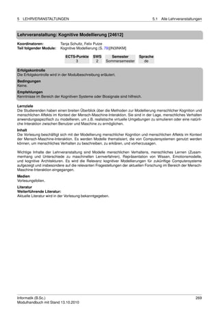 5   LEHRVERANSTALTUNGEN                                                         5.1   Alle Lehrveranstaltungen



Lehrveranstaltung: Kognitive Modellierung [24612]

Koordinatoren:            Tanja Schultz, Felix Putze
Teil folgender Module:    Kognitive Modellierung (S. 79)[IN3INKM]

                             ECTS-Punkte       SWS        Semester        Sprache
                                  3             2      Sommersemester       de

Erfolgskontrolle
Die Erfolgskontrolle wird in der Modulbeschreibung erläutert.
Bedingungen
Keine.
Empfehlungen
Kenntnisse im Bereich der Kognitiven Systeme oder Biosignale sind hilfreich.

Lernziele
Die Studierenden haben einen breiten Überblick über die Methoden zur Modellierung menschlicher Kognition und
menschlichen Affekts im Kontext der Mensch-Maschine-Interaktion. Sie sind in der Lage, menschliches Verhalten
anwendungsspeziﬁsch zu modellieren, um z.B. realistische virtuelle Umgebungen zu simulieren oder eine natürli-
che Interaktion zwischen Benutzer und Maschine zu ermöglichen.
Inhalt
Die Vorlesung beschäftigt sich mit der Modellierung menschlicher Kognition und menschlichen Affekts im Kontext
der Mensch-Maschine-Interaktion. Es werden Modelle thematisiert, die von Computersystemen genutzt werden
können, um menschliches Verhalten zu beschreiben, zu erklären, und vorherzusagen.

Wichtige Inhalte der Lehrveranstaltung sind Modelle menschlichen Verhaltens, menschliches Lernen (Zusam-
menhang und Unterschiede zu maschinellen Lernverfahren), Repräsentation von Wissen, Emotionsmodelle,
und kognitive Architekturen. Es wird die Relevanz kognitiver Modellierungen für zukünftige Computersysteme
aufgezeigt und insbesondere auf die relevanten Fragestellungen der aktuellen Forschung im Bereich der Mensch-
Maschine-Interaktion eingegangen.
Medien
Vorlesungsfolien.
Literatur
Weiterführende Literatur:
Aktuelle Literatur wird in der Vorlesung bekanntgegeben.




Informatik (B.Sc.)                                                                                        269
Modulhandbuch mit Stand 13.10.2010
 