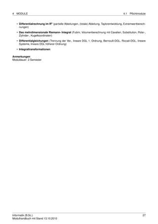 4   MODULE                                                                                    4.1   Pﬂichtmodule


    • Differentialrechnung im Rn (partielle Ableitungen, (totale) Ableitung, Taylorentwicklung, Extremwertberech-
      nungen)

    • Das mehrdimensionale Riemann- Integral (Fubini, Volumenberechnung mit Cavalieri, Substitution, Polar-,
      Zylinder-, Kugelkoordinaten)
    • Differentialgleichungen (Trennung der Ver., lineare DGL 1. Ordnung, Bernoulli-DGL, Riccati-DGL, lineare
      Systeme, lineare DGL höherer Ordnung)

    • Integraltransformationen

Anmerkungen
Moduldauer: 2 Semester




Informatik (B.Sc.)                                                                                            27
Modulhandbuch mit Stand 13.10.2010
 