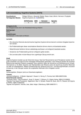 5   LEHRVERANSTALTUNGEN                                                          5.1   Alle Lehrveranstaltungen



Lehrveranstaltung: Kognitive Systeme [24572]

Koordinatoren:             Rüdiger Dillmann, Alexander Waibel, Rybok, Azad, Ulbrich, Hermann, Przybylski
Teil folgender Module:     Kognitive Systeme (S. 50)[IN3INKS]

                               ECTS-Punkte     SWS        Semester        Sprache
                                    6           3/1    Sommersemester       de

Erfolgskontrolle
Die Erfolgskontrolle wird in der Modulbeschreibung erläutert.
Bedingungen
Keine.
Empfehlungen
Grundwissen in Informatik ist hilfreich.

Lernziele

    • Die relevanten Elemente des technischen kognitiven Systems können benannt und deren Aufgaben beschrie-
      ben werden.

    • Die Problemstellungen dieser verschiedenen Bereiche können erkannt und bearbeitet werden.
    • Weiterführende Verfahren können selbständig erschlossen und erfolgreich bearbeitet werden.
    • Variationen der Problemstellung können erfolgreich gelöst werden.

    • Die Lernziele sollen mit dem Besuch der zugehörigen Übung erreicht sein.

Inhalt
Kognitive Systeme handeln aus der Erkenntnis heraus. Nach der Reizaufnahme durch Perzeptoren werden die Si-
gnale verarbeitet und aufgrund einer hinterlegten Wissensbasis gehandelt. In der Vorlesung werden die einzelnen
Module eines kognitiven Systems vorgestellt. Hierzu gehören neben der Aufnahme und Verarbeitung von Umwelt-
informationen (z. B. Bilder, Sprache), die Repräsentation des Wissens sowie die Zuordnung einzelner Merkmale
mit Hilfe von Klassiﬁkatoren. Weitere Schwerpunkte der Vorlesung sind Lern- und Planungsmethoden und deren
Umsetzung. In den Übungen werden die vorgestellten Methoden durch Aufgaben vertieft.
Medien
Vorlesungsfolien, Skriptum (wird zum Download angeboten)
Literatur
„Artiﬁcial Intelligence – A Modern Approach“, Russel, S.; Norvig, P.; Prentice Hall. ISBN 3895761656.
Weiterführende Literatur:
„Computer Vision – Das Praxisbuch“, Azad, P.; Gockel, T.; Dillmann, R.; Elektor-Verlag. ISBN 0131038052.
“Discrete-Time Signal Processing”, Oppenheim, Alan V.; Schafer, Roland W.; Buck, John R.; Pearson US Imports
& PHIPEs. ISBN 0130834432.
“Signale und Systeme”, Kiencke, Uwe; Jäkel, Holger; Oldenbourg, ISBN 3486578111.




Informatik (B.Sc.)                                                                                         270
Modulhandbuch mit Stand 13.10.2010
 
