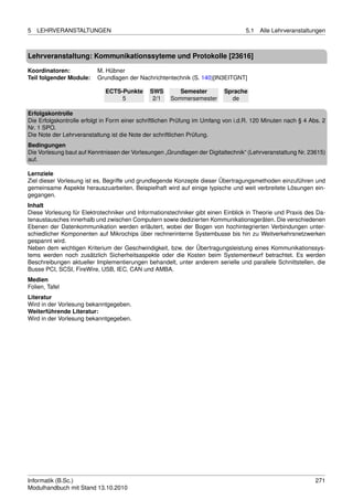 5   LEHRVERANSTALTUNGEN                                                           5.1   Alle Lehrveranstaltungen



Lehrveranstaltung: Kommunikationssyteme und Protokolle [23616]

Koordinatoren:            M. Hübner
Teil folgender Module:    Grundlagen der Nachrichtentechnik (S. 140)[IN3EITGNT]

                             ECTS-Punkte      SWS        Semester         Sprache
                                  5            2/1    Sommersemester        de

Erfolgskontrolle
Die Erfolgskontrolle erfolgt in Form einer schriftlichen Prüfung im Umfang von i.d.R. 120 Minuten nach § 4 Abs. 2
Nr. 1 SPO.
Die Note der Lehrveranstaltung ist die Note der schriftlichen Prüfung.
Bedingungen
Die Vorlesung baut auf Kenntnissen der Vorlesungen „Grundlagen der Digitaltechnik“ (Lehrveranstaltung Nr. 23615)
auf.

Lernziele
Ziel dieser Vorlesung ist es, Begriffe und grundlegende Konzepte dieser Übertragungsmethoden einzuführen und
gemeinsame Aspekte herauszuarbeiten. Beispielhaft wird auf einige typische und weit verbreitete Lösungen ein-
gegangen.
Inhalt
Diese Vorlesung für Elektrotechniker und Informationstechniker gibt einen Einblick in Theorie und Praxis des Da-
tenaustausches innerhalb und zwischen Computern sowie dedizierten Kommunikationsgeräten. Die verschiedenen
Ebenen der Datenkommunikation werden erläutert, wobei der Bogen von hochintegrierten Verbindungen unter-
schiedlicher Komponenten auf Mikrochips über rechnerinterne Systembusse bis hin zu Weitverkehrsnetzwerken
gespannt wird.
Neben dem wichtigen Kriterium der Geschwindigkeit, bzw. der Übertragungsleistung eines Kommunikationssys-
tems werden noch zusätzlich Sicherheitsaspekte oder die Kosten beim Systementwurf betrachtet. Es werden
Beschreibungen aktueller Implementierungen behandelt, unter anderem serielle und parallele Schnittstellen, die
Busse PCI, SCSI, FireWire, USB, IEC, CAN und AMBA.
Medien
Folien, Tafel
Literatur
Wird in der Vorlesung bekanntgegeben.
Weiterführende Literatur:
Wird in der Vorlesung bekanntgegeben.




Informatik (B.Sc.)                                                                                           271
Modulhandbuch mit Stand 13.10.2010
 