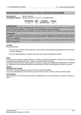 5   LEHRVERANSTALTUNGEN                                                              5.1   Alle Lehrveranstaltungen



Lehrveranstaltung: Konjunkturtheorie (Theory of Business Cycles) [25549]

Koordinatoren:             Marten Hillebrand
Teil folgender Module:     Makroökonomische Theorie (S. 127)[IN3WWVWL8]

                               ECTS-Punkte      SWS       Semester         Sprache
                                   4.5           2/1    Wintersemester       en

Erfolgskontrolle
Die Erfolgskontrolle erfolgt in Abhängigkeit der Teilnehmerzahl in Form einer schriftlichen (60min.) oder mündlichen
(20min.) Prüfung (nach §4(2), 1 o. 2) zu Beginn der vorlesungsfreien Zeit des Semesters.
Die Prüfung wird in jedem Semester angeboten und kann zu jedem ordentlichen Prüfungstermin wiederholt werden.
Bedingungen
Grundlegende mikro- und makroökonomische Kenntnisse, wie sie beispielsweise in den Veranstaltungen Volkswirt-
schaftslehre I (Mikroökonomie) [25012] und Volkswirtschaftslehre II (Makroökonomie) [25014] vermittelt werden,
werden vorausgesetzt.
Aufgrund der inhaltlichen Ausrichtung der Veranstaltung wird ein Interesse an quantitativ-mathematischer Model-
lierung vorausgesetzt.

Lernziele
Der/die Studierende

    • ist in der Lage, mit Hilfe eines analytischen Instrumentariums grundlegende Fragestellungen der Makroöko-
      nomie zu bearbeiten,
    • kann sich selbstständig ein fundiertes Urteil über ökonomische Fragestellungen bilden.

Inhalt
Im Rahmen der Vorlesung werden Modelle zur Erklärung gesamtwirtschaftlicher Fluktuationen und möglicher
Ungleichgewichtssituationen auf Güter–, Arbeits- und Finanzmärkten betrachtet.
Die dabei erlernten Techniken werden speziell zur Analyse von geld- und ﬁskalpolitischen Maßnahmen im Hinblick
auf makroökonomische Schlüsselvariablen wie Volkseinkommen (BIP), Beschäftigung und Inﬂation untersucht.
Literatur
Weiterführende Literatur:
David Romer, Advanced Macroeconomics, 3rd edition, MaGraw-Hill (2006)
Lutz Arnold: Makroökonomik. Eine Einführung in die Theorie der Güter-, Arbeits- und Finanzmärkte (2003)
Anmerkungen
Nach Absprache mit den Studierenden besteht die Möglichkeit, die Lehrveranstaltung in englischer Sprache zu
halten.




Informatik (B.Sc.)                                                                                              272
Modulhandbuch mit Stand 13.10.2010
 
