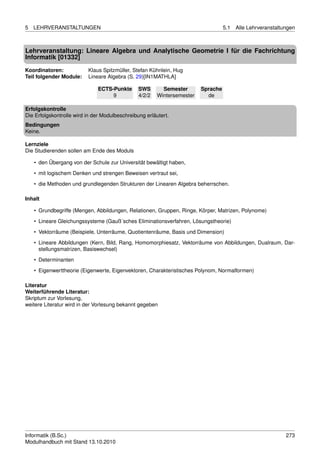 5   LEHRVERANSTALTUNGEN                                                            5.1   Alle Lehrveranstaltungen



Lehrveranstaltung: Lineare Algebra und Analytische Geometrie I für die Fachrichtung
Informatik [01332]
Koordinatoren:            Klaus Spitzmüller, Stefan Kühnlein, Hug
Teil folgender Module:    Lineare Algebra (S. 29)[IN1MATHLA]

                              ECTS-Punkte       SWS       Semester       Sprache
                                   9            4/2/2   Wintersemester     de

Erfolgskontrolle
Die Erfolgskontrolle wird in der Modulbeschreibung erläutert.
Bedingungen
Keine.

Lernziele
Die Studierenden sollen am Ende des Moduls

    • den Übergang von der Schule zur Universität bewältigt haben,
    • mit logischem Denken und strengen Beweisen vertraut sei,
    • die Methoden und grundlegenden Strukturen der Linearen Algebra beherrschen.

Inhalt

    • Grundbegriffe (Mengen, Abbildungen, Relationen, Gruppen, Ringe, Körper, Matrizen, Polynome)

    • Lineare Gleichungssysteme (Gauß´sches Eliminationsverfahren, Lösungstheorie)
    • Vektorräume (Beispiele, Unterräume, Quotientenräume, Basis und Dimension)
    • Lineare Abbildungen (Kern, Bild, Rang, Homomorphiesatz, Vektorräume von Abbildungen, Dualraum, Dar-
      stellungsmatrizen, Basiswechsel)

    • Determinanten
    • Eigenwerttheorie (Eigenwerte, Eigenvektoren, Charakteristisches Polynom, Normalformen)

Literatur
Weiterführende Literatur:
Skriptum zur Vorlesung,
weitere Literatur wird in der Vorlesung bekannt gegeben




Informatik (B.Sc.)                                                                                           273
Modulhandbuch mit Stand 13.10.2010
 