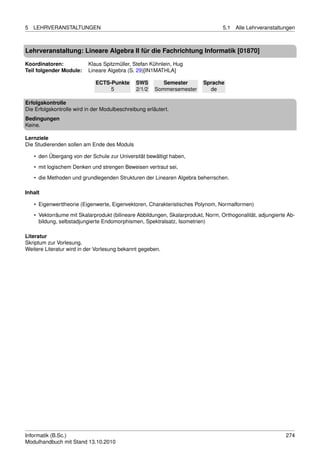 5   LEHRVERANSTALTUNGEN                                                           5.1   Alle Lehrveranstaltungen



Lehrveranstaltung: Lineare Algebra II für die Fachrichtung Informatik [01870]

Koordinatoren:            Klaus Spitzmüller, Stefan Kühnlein, Hug
Teil folgender Module:    Lineare Algebra (S. 29)[IN1MATHLA]

                             ECTS-Punkte       SWS        Semester        Sprache
                                  5            2/1/2   Sommersemester       de

Erfolgskontrolle
Die Erfolgskontrolle wird in der Modulbeschreibung erläutert.
Bedingungen
Keine.

Lernziele
Die Studierenden sollen am Ende des Moduls

    • den Übergang von der Schule zur Universität bewältigt haben,
    • mit logischem Denken und strengen Beweisen vertraut sei,

    • die Methoden und grundlegenden Strukturen der Linearen Algebra beherrschen.

Inhalt

    • Eigenwerttheorie (Eigenwerte, Eigenvektoren, Charakteristisches Polynom, Normalformen)
    • Vektorräume mit Skalarprodukt (bilineare Abbildungen, Skalarprodukt, Norm, Orthogonalität, adjungierte Ab-
      bildung, selbstadjungierte Endomorphismen, Spektralsatz, Isometrien)

Literatur
Skriptum zur Vorlesung.
Weitere Literatur wird in der Vorlesung bekannt gegeben.




Informatik (B.Sc.)                                                                                          274
Modulhandbuch mit Stand 13.10.2010
 