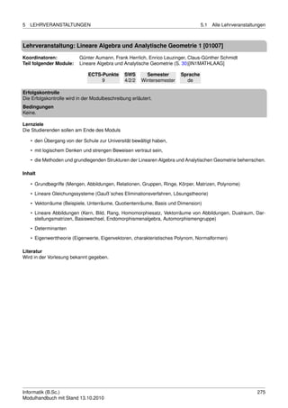 5   LEHRVERANSTALTUNGEN                                                            5.1   Alle Lehrveranstaltungen



Lehrveranstaltung: Lineare Algebra und Analytische Geometrie 1 [01007]

Koordinatoren:            Günter Aumann, Frank Herrlich, Enrico Leuzinger, Claus-Günther Schmidt
Teil folgender Module:    Lineare Algebra und Analytische Geometrie (S. 30)[IN1MATHLAAG]

                              ECTS-Punkte       SWS       Semester       Sprache
                                   9            4/2/2   Wintersemester     de

Erfolgskontrolle
Die Erfolgskontrolle wird in der Modulbeschreibung erläutert.
Bedingungen
Keine.

Lernziele
Die Studierenden sollen am Ende des Moduls

    • den Übergang von der Schule zur Universität bewältigt haben,
    • mit logischem Denken und strengen Beweisen vertraut sein,

    • die Methoden und grundlegenden Strukturen der Linearen Algebra und Analytischen Geometrie beherrschen.

Inhalt

    • Grundbegriffe (Mengen, Abbildungen, Relationen, Gruppen, Ringe, Körper, Matrizen, Polynome)
    • Lineare Gleichungssysteme (Gauß´sches Eliminationsverfahren, Lösungstheorie)
    • Vektorräume (Beispiele, Unterräume, Quotientenräume, Basis und Dimension)
    • Lineare Abbildungen (Kern, Bild, Rang, Homomorphiesatz, Vektorräume von Abbildungen, Dualraum, Dar-
      stellungsmatrizen, Basiswechsel, Endomorphismenalgebra, Automorphismengruppe)
    • Determinanten
    • Eigenwerttheorie (Eigenwerte, Eigenvektoren, charakteristisches Polynom, Normalformen)

Literatur
Wird in der Vorlesung bekannt gegeben.




Informatik (B.Sc.)                                                                                           275
Modulhandbuch mit Stand 13.10.2010
 