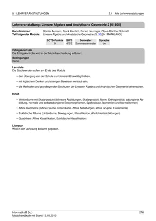 5   LEHRVERANSTALTUNGEN                                                           5.1   Alle Lehrveranstaltungen



Lehrveranstaltung: Lineare Algebra und Analytische Geometrie 2 [01505]

Koordinatoren:            Günter Aumann, Frank Herrlich, Enrico Leuzinger, Claus-Günther Schmidt
Teil folgender Module:    Lineare Algebra und Analytische Geometrie (S. 30)[IN1MATHLAAG]

                             ECTS-Punkte       SWS        Semester        Sprache
                                  9            4/2/2   Sommersemester       de

Erfolgskontrolle
Die Erfolgskontrolle wird in der Modulbeschreibung erläutert.
Bedingungen
Keine.

Lernziele
Die Studierenden sollen am Ende des Moduls

    • den Übergang von der Schule zur Universität bewältigt haben,
    • mit logischem Denken und strengen Beweisen vertraut sein,

    • die Methoden und grundlegenden Strukturen der Linearen Algebra und Analytischen Geometrie beherrschen.

Inhalt

    • Vektorräume mit Skalarprodukt (bilineare Abbildungen, Skalarprodukt, Norm, Orthogonalität, adjungierte Ab-
      bildung, normale und selbstadjungierte Endomorphismen, Spektralsatz, Isometrien und Normalformen)
    • Afﬁne Geometrie (Afﬁne Räume, Unterräume, Afﬁne Abbildungen, afﬁne Gruppe, Fixelemente)
    • Euklidische Räume (Unterräume, Bewegungen, Klassiﬁkation, Ähnlichkeitsabbildungen)

    • Quadriken (Afﬁne Klassiﬁkation, Euklidische Klassiﬁkation)

Literatur
Wird in der Vorlesung bekannt gegeben.




Informatik (B.Sc.)                                                                                          276
Modulhandbuch mit Stand 13.10.2010
 