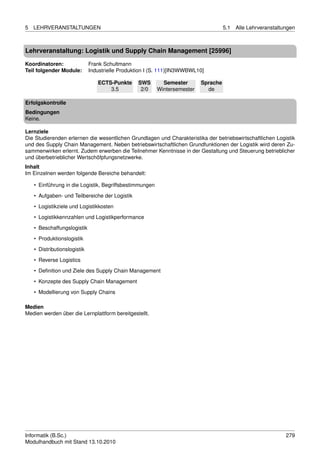 5   LEHRVERANSTALTUNGEN                                                             5.1   Alle Lehrveranstaltungen



Lehrveranstaltung: Logistik und Supply Chain Management [25996]

Koordinatoren:                Frank Schultmann
Teil folgender Module:        Industrielle Produktion I (S. 111)[IN3WWBWL10]

                                 ECTS-Punkte     SWS       Semester       Sprache
                                     3.5          2/0    Wintersemester     de

Erfolgskontrolle
Bedingungen
Keine.

Lernziele
Die Studierenden erlernen die wesentlichen Grundlagen und Charakteristika der betriebswirtschaftlichen Logistik
und des Supply Chain Management. Neben betriebswirtschaftlichen Grundfunktionen der Logistik wird deren Zu-
sammenwirken erlernt. Zudem erwerben die Teilnehmer Kenntnisse in der Gestaltung und Steuerung betrieblicher
und überbetrieblicher Wertschöfpfungsnetzwerke.
Inhalt
Im Einzelnen werden folgende Bereiche behandelt:

    • Einführung in die Logistik, Begriffsbestimmungen
    • Aufgaben- und Teilbereiche der Logistik

    • Logistikziele und Logistikkosten
    • Logistikkennzahlen und Logistikperformance
    • Beschaffungslogistik

    • Produktionslogistik
    • Distributionslogistik
    • Reverse Logistics
    • Deﬁnition und Ziele des Supply Chain Management

    • Konzepte des Supply Chain Management
    • Modellierung von Supply Chains

Medien
Medien werden über die Lernplattform bereitgestellt.




Informatik (B.Sc.)                                                                                            279
Modulhandbuch mit Stand 13.10.2010
 