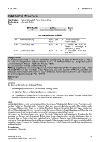 4   MODULE                                                                                      4.1   Pﬂichtmodule



Modul: Analysis [IN1MATHANA]
Koordination:    Roland Schnaubelt, Plum, Reichel, Weis
Studiengang:     Informatik (B.Sc.)
Fach:

                          ECTS-Punkte                  Zyklus                      Dauer
                              18           Jedes 2. Semester, Wintersemester         2


                                         Lehrveranstaltungen im Modul

         Nr.     Lehrveranstaltung                      SWS     Sem.    LP    Lehrveranstaltungs-
                                                        V/Ü/T                 verantwortliche
        01001    Analysis 1 (S. 185)                    4/2/2     W      9    G. Herzog, M. Plum, W.
                                                                              Reichel, C. Schmoeger, R.
                                                                              Schnaubelt, L. Weis
        01501    Analysis 2 (S. 186)                    4/2/2     S      9    R. Schnaubelt, Plum, Rei-
                                                                              chel, Weis

Erfolgskontrolle
Die Erfolgskontrolle erfolgt in Form einer schriftlichen Gesamtprüfung am Ende des Moduls nach § 4 Abs. 2
Nr. 1 und einer Erfolgskontrolle anderer Art nach § 4 Abs. 2 Nr. 3 SPO (mindestens ein Übungsschein aus den
Lehrveranstaltungen Analysis 1 [1001] oder Analysis 2 [1501] ).
Die Modulnote ist die Note der schriftlichen Prüfung.
Achtung: Diese Prüfung oder die Prüfung zum Modul Höhere Mathematik [IN1MATHHM] oder zum Modul Lineare
Algebra [IN1MATHLA] oder zum Modul Lineare Algebra und Analytische Geometrie [IN1MATHLAAG] ist bis zum
Ende des 2. Fachsemesters anzutreten und bis zum Ende des 3. Fachsemesters zu bestehen, da sie Bestandsteil
der Orientierungsprüfung nach § 8 Abs. 1 SPO ist.
Bedingungen
Keine.

Lernziele
Die Studierenden sollen am Ende des Moduls

    • den Übergang von der Schule zur Universität bewältigt haben,
    • mit logischem Denken und strengen Beweisen vertraut sein,
    • die Grundlagen der Differential- und Integralrechnung von Funktionen einer reellen Variablen und der Diffe-
      rentialrechnung von Funktionen in mehreren Variablen beherrschen.

Inhalt
Vollständige Induktion, reelle und komplexe Zahlen, Konvergenz, Vollständigkeit, Zahlenreihen, Potenzreihen, ele-
mentare Funktionen. Stetigkeit reeller Funktionen, Satz vom Maximum, Zwischenwertsatz. Differentiation reeller
Funktionen, Mittelwertsatz, Regel von L’Hospital, Monotonie, Extrema, Konvexität, Satz von Taylor, Newton Ver-
fahren, Differentiation von Reihen. Integration reeller Funktionen: Riemannintegral, Hauptsatz der Differential- und
Integralrechnung, Integrationsmethoden, numerische Integration, uneigentliches Integral.
Konvergenz von Funktionenfolgen- und reihen. Normierte Vektorräume und topologische Grundbegriffe, Fix-
punktsatz von Banach. Mehrdimensionale Differentiation (lineare Approximation, partielle Ableitungen, Satz von
Schwarz), Satz von Taylor, Umkehrsatz, implizit deﬁnierte Funktionen, Extrema ohne/mit Nebenbedingungen. Kur-
venintegral, Wegunabhängigkeit. Iterierte Riemannintegrale, Volumenberechnung. Einführung in gewöhnliche Diffe-
rentialgleichungen: Trennung der Variablen, Satz von Picard und Lindelöf, Systeme linearer Differentialgleichungen
und ihre Stabilität.
Anmerkungen
Moduldauer: 2 Semester



Informatik (B.Sc.)                                                                                               28
Modulhandbuch mit Stand 13.10.2010
 