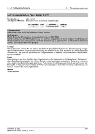 5   LEHRVERANSTALTUNGEN                                                            5.1   Alle Lehrveranstaltungen



Lehrveranstaltung: Low Power Design [24672]

Koordinatoren:            Jörg Henkel
Teil folgender Module:    Energiebewusste Systeme (S. 95)[IN3INEBS]

                             ECTS-Punkte       SWS        Semester         Sprache
                                  3             2      Sommersemester        de

Erfolgskontrolle
Die Erfolgskontrolle wird in der Modulbeschreibung erläutert.
Bedingungen
Modul: “Entwurf und Architekturen für eingebettete Systeme” [IN3INES2]
Grundkenntnisse aus dem Modul „Optimierung und Synthese Eingebetteter Systeme“ sind zum Verständnis dieser
Vorlesung hilfreich aber nicht zwingend erforderlich. Die Vorlesung ist gleichermaßen für Informatik-Studenten wie
auch für Elektrotechnik-Studenten geeignet.

Lernziele
Die Studierenden erlernen für alle Ebenen des Entwurfs Eingebetteter Systeme die Berücksichtigung energie-
sparender Maßnahmen bei gleichzeitiger Erhaltung der Rechenleistung. Nach Abschluss der Vorlesung soll der
Student in der Lage sein, den problematischen Energieverbrauch zu erkennen und Maßnahmen zu dessen Besei-
tigung zu ergreifen.
Inhalt
Diese Vorlesung gibt einen Überblick über Entwurfsverfahren, Syntheseverfahren, Schätzverfahren, Softwaretech-
niken, Betriebssystemstrategien etc. mit dem Ziel, den Leistungsverbrauch eingebetteter Systeme zu minimieren
unter gleichzeitiger Beibehaltung der geforderten Performance. Sowohl forschungsrelevante als auch bereits eta-
blierte (d.h. in Produkten implementierte) Techniken auf verschiedenen Abstraktionsebenen (vom Schaltkreis zum
System) werden in der Verlesung behandelt.
Medien
Vorlesungsfolien




Informatik (B.Sc.)                                                                                            280
Modulhandbuch mit Stand 13.10.2010
 