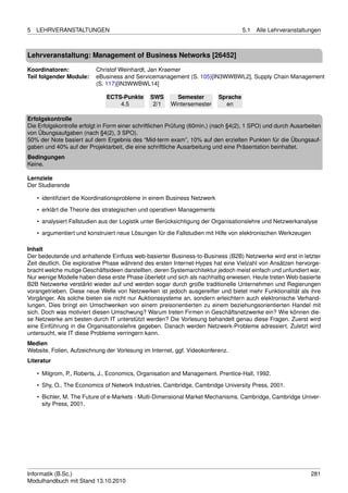 5   LEHRVERANSTALTUNGEN                                                             5.1   Alle Lehrveranstaltungen



Lehrveranstaltung: Management of Business Networks [26452]

Koordinatoren:            Christof Weinhardt, Jan Kraemer
Teil folgender Module:    eBusiness and Servicemanagement (S. 105)[IN3WWBWL2], Supply Chain Management
                          (S. 117)[IN3WWBWL14]

                               ECTS-Punkte      SWS       Semester        Sprache
                                   4.5           2/1    Wintersemester      en

Erfolgskontrolle
Die Erfolgskontrolle erfolgt in Form einer schriftlichen Prüfung (60min.) (nach §4(2), 1 SPO) und durch Ausarbeiten
von Übungsaufgaben (nach §4(2), 3 SPO).
50% der Note basiert auf dem Ergebnis des “Mid-term exam”, 10% auf den erzielten Punkten für die Übungsauf-
gaben und 40% auf der Projektarbeit, die eine schriftliche Ausarbeitung und eine Präsentation beinhaltet.
Bedingungen
Keine.

Lernziele
Der Studierende

    • identiﬁziert die Koordinationsprobleme in einem Business Netzwerk
    • erklärt die Theorie des strategischen und operativen Managements
    • analysiert Fallstudien aus der Logistik unter Berücksichtigung der Organisationslehre und Netzwerkanalyse

    • argumentiert und konstruiert neue Lösungen für die Fallstudien mit Hilfe von elektronischen Werkzeugen

Inhalt
Der bedeutende und anhaltende Einﬂuss web-basierter Business-to-Business (B2B) Netzwerke wird erst in letzter
Zeit deutlich. Die explorative Phase während des ersten Internet-Hypes hat eine Vielzahl von Ansätzen hervorge-
bracht welche mutige Geschäftsideen darstellten, deren Systemarchitektur jedoch meist einfach und unfundiert war.
Nur wenige Modelle haben diese erste Phase überlebt und sich als nachhaltig erwiesen. Heute treten Web-basierte
B2B Netzwerke verstärkt wieder auf und werden sogar durch große traditionelle Unternehmen und Regierungen
vorangetrieben. Diese neue Welle von Netzwerken ist jedoch ausgereifter und bietet mehr Funktionalität als ihre
Vorgänger. Als solche bieten sie nicht nur Auktionssysteme an, sondern erleichtern auch elektronische Verhand-
lungen. Dies bringt ein Umschwenken von einem preisorientierten zu einem beziehungsorientierten Handel mit
sich. Doch was motiviert diesen Umschwung? Warum treten Firmen in Geschäftsnetzwerke ein? Wie können die-
se Netzwerke am besten durch IT unterstützt werden? Die Vorlesung behandelt genau diese Fragen. Zuerst wird
eine Einführung in die Organisationslehre gegeben. Danach werden Netzwerk-Probleme adressiert. Zuletzt wird
untersucht, wie IT diese Probleme verringern kann.
Medien
Website, Folien, Aufzeichnung der Vorlesung im Internet, ggf. Videokonferenz.
Literatur

    • Milgrom, P., Roberts, J., Economics, Organisation and Management. Prentice-Hall, 1992.
    • Shy, O., The Economics of Network Industries. Cambridge, Cambridge University Press, 2001.
    • Bichler, M. The Future of e-Markets - Multi-Dimensional Market Mechanisms. Cambridge, Cambridge Univer-
      sity Press, 2001.




Informatik (B.Sc.)                                                                                             281
Modulhandbuch mit Stand 13.10.2010
 