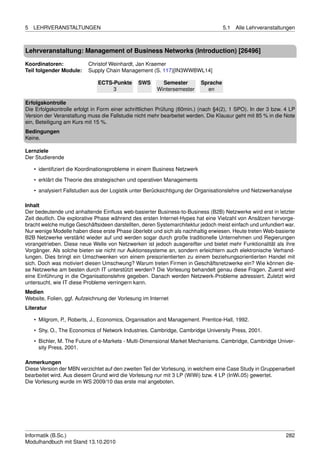 5   LEHRVERANSTALTUNGEN                                                             5.1   Alle Lehrveranstaltungen



Lehrveranstaltung: Management of Business Networks (Introduction) [26496]

Koordinatoren:            Christof Weinhardt, Jan Kraemer
Teil folgender Module:    Supply Chain Management (S. 117)[IN3WWBWL14]

                              ECTS-Punkte      SWS       Semester         Sprache
                                   3                   Wintersemester       en

Erfolgskontrolle
Die Erfolgskontrolle erfolgt in Form einer schriftlichen Prüfung (60min.) (nach §4(2), 1 SPO). In der 3 bzw. 4 LP
Version der Veranstaltung muss die Fallstudie nicht mehr bearbeitet werden. Die Klausur geht mit 85 % in die Note
ein, Beteiligung am Kurs mit 15 %.
Bedingungen
Keine.

Lernziele
Der Studierende

    • identiﬁziert die Koordinationsprobleme in einem Business Netzwerk

    • erklärt die Theorie des strategischen und operativen Managements
    • analysiert Fallstudien aus der Logistik unter Berücksichtigung der Organisationslehre und Netzwerkanalyse

Inhalt
Der bedeutende und anhaltende Einﬂuss web-basierter Business-to-Business (B2B) Netzwerke wird erst in letzter
Zeit deutlich. Die explorative Phase während des ersten Internet-Hypes hat eine Vielzahl von Ansätzen hervorge-
bracht welche mutige Geschäftsideen darstellten, deren Systemarchitektur jedoch meist einfach und unfundiert war.
Nur wenige Modelle haben diese erste Phase überlebt und sich als nachhaltig erwiesen. Heute treten Web-basierte
B2B Netzwerke verstärkt wieder auf und werden sogar durch große traditionelle Unternehmen und Regierungen
vorangetrieben. Diese neue Welle von Netzwerken ist jedoch ausgereifter und bietet mehr Funktionalität als ihre
Vorgänger. Als solche bieten sie nicht nur Auktionssysteme an, sondern erleichtern auch elektronische Verhand-
lungen. Dies bringt ein Umschwenken von einem preisorientierten zu einem beziehungsorientierten Handel mit
sich. Doch was motiviert diesen Umschwung? Warum treten Firmen in Geschäftsnetzwerke ein? Wie können die-
se Netzwerke am besten durch IT unterstützt werden? Die Vorlesung behandelt genau diese Fragen. Zuerst wird
eine Einführung in die Organisationslehre gegeben. Danach werden Netzwerk-Probleme adressiert. Zuletzt wird
untersucht, wie IT diese Probleme verringern kann.
Medien
Website, Folien, ggf. Aufzeichnung der Vorlesung im Internet
Literatur

    • Milgrom, P., Roberts, J., Economics, Organisation and Management. Prentice-Hall, 1992.
    • Shy, O., The Economics of Network Industries. Cambridge, Cambridge University Press, 2001.

    • Bichler, M. The Future of e-Markets - Multi-Dimensional Market Mechanisms. Cambridge, Cambridge Univer-
      sity Press, 2001.

Anmerkungen
Diese Version der MBN verzichtet auf den zweiten Teil der Vorlesung, in welchem eine Case Study in Gruppenarbeit
bearbeitet wird. Aus diesem Grund wird die Vorlesung nur mit 3 LP (WiWi) bzw. 4 LP (InWi.05) gewertet.
Die Vorlesung wurde im WS 2009/10 das erste mal angeboten.




Informatik (B.Sc.)                                                                                            282
Modulhandbuch mit Stand 13.10.2010
 