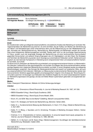 5   LEHRVERANSTALTUNGEN                                                             5.1   Alle Lehrveranstaltungen



Lehrveranstaltung: Markenmanagement [25177]

Koordinatoren:            Bruno Neibecker
Teil folgender Module:    Grundlagen des Marketing (S. 112)[IN3WWBWL9]

                              ECTS-Punkte      SWS       Semester         Sprache
                                  4.5           2/1    Wintersemester       de

Erfolgskontrolle
Bedingungen
Keine.

Lernziele
(Siehe Modulbeschreibung)
Inhalt
Die Studierenden sollen grundlegende wissenschaftliche und praktische Ansätze des Marketing am konkreten Ma-
nagementproblem der Markenführung erlernen. Es wird vermittelt, wie der Aufbau von Marken der Identiﬁzierung
von Waren und Dienstleistungen eines Unternehmens dient und die Differenzierung von den Wettbewerbern för-
dert. Konzepte wie: Markenpositionierung, Wertschätzung, Markenloyalität und Markenwert werden als zentrale
Ziele eines erfolgreichen Markenmanagement vermittelt. Hierbei steht nicht nur die kurzfristige Gewinnerzielung
im Fokus, sondern auch die langfristige Strategie der Markenführung mit einer kontinuierlichen Kommunikation
gegenüber Konsumenten und weiteren Anspruchsgruppen wie z.B. Kapitalgebern und dem Staat. Die Strategien
und Techniken der Markenführung werden durch Auszüge aus verschiedenen Fallstudien vertieft. Hierbei wird auch
Englisch als internationale Fachsprache im Marketing durch entsprechende Folien und wissenschaftliche Facharti-
kel vermittelt. Zum Inhalt:
Zunächst wird ein Zielsystem der Markenführung entwickelt und managementorientierte Kriterien zur Markendeﬁni-
tion diskutiert. Aufbauend auf den psychologischen und sozialen Grundlagen des Konsumentenverhaltens werden
wichtige Aspekte einer integrierten Marketing-Kommunikation vermittelt. In einem Stragieteil werden grundlegende
Markenstrategien verglichen. Das Konzept der Markenpersönlichkeit wird sowohl von praktischer Seite, als auch
aus wissenschaftlicher Sicht diskutiert. Methoden zur Messung des kundenorientierten Markenwertes werden den
ﬁnanzorientierten Verfahren gegenüber gestellt und anlassspeziﬁsch integriert. Eine Analyse der “Brand Equity Dri-
verrundet zusammen mit Auszügen aus Fallstudien das inhaltliche Angebot ab. An einem wissensbasierten System
zur Werbewirkungsanalyse wird gezeigt, wie das vermittelte Wissen systematisch gebündelt und angewendet wer-
den kann.
Medien
Folien, Powerpoint Präsentationen, Website mit Online-Vorlesungsunterlagen
Literatur

    • Aaker, J. L.: Dimensions of Brand Personality. In: Journal of Marketing Research 34, 1997, 347-356.
    • BBDO-Düsseldorf (Hrsg.): Brand Equity Excellence. 2002.
    • BBDO-Düsseldorf (Hrsg.): Brand Equity Drivers Modell. 2004.

    • Bruhn, M. und GEM: Was ist eine Marke? Gräfelﬁng: Albrecht (voraussichtlich 2003).
    • Esch, F.-R.: Strategie und Technik der Markenführung. München: Vahlen 2003.
    • Keller, K. L.: Kundenorientierte Messung des Markenwerts. In: Esch, F.-R. (Hrsg.): Moderne Markenführung.
      3. Auﬂ. 2001.

    • Kotler, P.; V. Wong; J. Saunders und G. Armstrong: Principles of Marketing (European Edition). Harlow:
      Pearson 2005.
    • Krishnan, H. S.: Characteristics of memory associations: A consumer-based brand equity perspective. In:
      Internat. Journal of Research in Marketing 13, 1996, 389-405.

    • Meffert, H.; C. Burmann und M. Koers (Hrsg.): Markenmanagement. Grundfragen der identitätsorientierten
      Markenführung. Wiesbaden: Gabler 2002.


Informatik (B.Sc.)                                                                                            283
Modulhandbuch mit Stand 13.10.2010
 