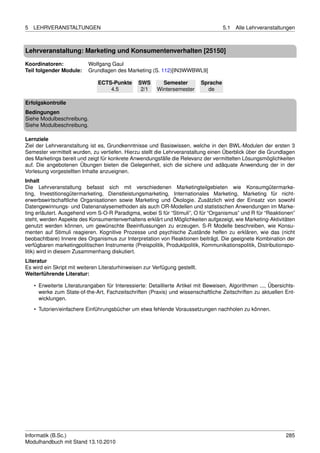 5   LEHRVERANSTALTUNGEN                                                                5.1   Alle Lehrveranstaltungen



Lehrveranstaltung: Marketing und Konsumentenverhalten [25150]

Koordinatoren:             Wolfgang Gaul
Teil folgender Module:     Grundlagen des Marketing (S. 112)[IN3WWBWL9]

                               ECTS-Punkte      SWS       Semester           Sprache
                                   4.5           2/1    Wintersemester         de

Erfolgskontrolle
Bedingungen
Siehe Modulbeschreibung.
Siehe Modulbeschreibung.

Lernziele
Ziel der Lehrveranstaltung ist es, Grundkenntnisse und Basiswissen, welche in den BWL-Modulen der ersten 3
Semester vermittelt wurden, zu vertiefen. Hierzu stellt die Lehrveranstaltung einen Überblick über die Grundlagen
des Marketings bereit und zeigt für konkrete Anwendungsfälle die Relevanz der vermittelten Lösungsmöglichkeiten
auf. Die angebotenen Übungen bieten die Gelegenheit, sich die sichere und adäquate Anwendung der in der
Vorlesung vorgestellten Inhalte anzueignen.
Inhalt
Die Lehrveranstaltung befasst sich mit verschiedenen Marketingteilgebieten wie Konsumgütermarke-
ting, Investitionsgütermarketing, Dienstleistungsmarketing, Internationales Marketing, Marketing für nicht-
erwerbswirtschaftliche Organisationen sowie Marketing und Ökologie. Zusätzlich wird der Einsatz von sowohl
Datengewinnungs- und Datenanalysemethoden als auch OR-Modellen und statistischen Anwendungen im Marke-
ting erläutert. Ausgehend vom S-O-R Paradigma, wobei S für “Stimuli”, O für “Organismus” und R für “Reaktionen”
steht, werden Aspekte des Konsumentenverhaltens erklärt und Möglichkeiten aufgezeigt, wie Marketing-Aktivitäten
genutzt werden können, um gewünschte Beeinﬂussungen zu erzeugen. S-R Modelle beschreiben, wie Konsu-
menten auf Stimuli reagieren. Kognitive Prozesse und psychische Zustände helfen zu erklären, wie das (nicht
beobachtbare) Innere des Organismus zur Interpretation von Reaktionen beiträgt. Die geeignete Kombination der
verfügbaren marketingpolitischen Instrumente (Preispolitik, Produktpolitik, Kommunikationspolitik, Distributionspo-
litik) wird in diesem Zusammenhang diskutiert.
Literatur
Es wird ein Skript mit weiteren Literaturhinweisen zur Verfügung gestellt.
Weiterführende Literatur:

    • Erweiterte Literaturangaben für Interessierte: Detaillierte Artikel mit Beweisen, Algorithmen ..., Übersichts-
      werke zum State-of-the-Art, Fachzeitschriften (Praxis) und wissenschaftliche Zeitschriften zu aktuellen Ent-
      wicklungen.
    • Tutorien/einfachere Einführungsbücher um etwa fehlende Voraussetzungen nachholen zu können.




Informatik (B.Sc.)                                                                                               285
Modulhandbuch mit Stand 13.10.2010
 