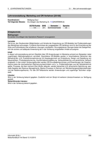 5   LEHRVERANSTALTUNGEN                                                          5.1   Alle Lehrveranstaltungen



Lehrveranstaltung: Marketing und OR-Verfahren [25156]

Koordinatoren:            Wolfgang Gaul
Teil folgender Module:    Grundlagen des Marketing (S. 112)[IN3WWBWL9]

                             ECTS-Punkte     SWS        Semester         Sprache
                                 4.5          2/1    Sommersemester        de

Erfolgskontrolle
Bedingungen
Es werden Grundlagen des Operations Research vorausgesetzt.

Lernziele
Ziel ist es, den Studierenden Möglichkeiten und Vorteile der Anwendung von OR-Modellen bei Problemstellungen
des Marketings aufzuzeigen. Fundierte Kenntnisse der ausgewählten OR-Verfahren sind für die Einschätzung der
Güte und Praxisrelevanz der erhaltenen Lösungen unerlässlich. Die angebotenen Übungen bieten die Gelegenheit,
sich die sichere und adäquate Anwendung der in der Vorlesung vorgestellten Inhalte anzueignen.
Inhalt
In dieser Lehrveranstaltung wird ein Überblick über OR-Anwendungen im Marketing anhand von Beispielen nebst
zugehörigem Methodenspektrum vermittelt. Quantitative OR-Modelle werden in verschiedenen Bereichen des
Marketing-Mix (z.B. Produktlinienoptimierung mit Hauptaugenmerk auf Entwicklung, Design und Gestaltung von
Neuprodukten, Produktpositionierung, Kaufverhaltensmodellierung, Verkaufsförderung und persönlicher Verkauf)
eingesetzt. In den ersten Vorlesungsstunden werden OR-Grundlagenkenntnisse und Anwendungen der Graphen-
theorie sowie der stochastischen Optimierung beschrieben und u. a. Problemstellungen aus der Netzplantechnik
gelöst. Prozesse, die über mehrere (Zeit-)Stufen ablaufen, werden betrachtet (z.B. dynamische Optimierung, spe-
zielle Aspekte des Revenue Managements, Markov-Prozesse im Rahmen von Warteschlangenproblemstellungen
und der Bedienungstheorie). Für alle OR-Teilbereiche werden Anwendungen und zugehörige Techniken vorge-
stellt.
Literatur
Wird in der Vorlesung bekannt gegeben. Zusätzlich wird ein Skript mit weiteren Literaturhinweisen zur Verfügung
gestellt.
Weiterführende Literatur:
Wird in der Vorlesung bekannt gegeben.




Informatik (B.Sc.)                                                                                         286
Modulhandbuch mit Stand 13.10.2010
 