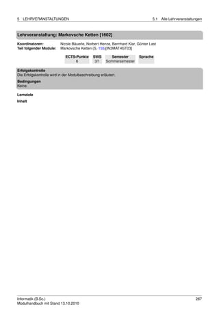 5   LEHRVERANSTALTUNGEN                                                         5.1   Alle Lehrveranstaltungen



Lehrveranstaltung: Markovsche Ketten [1602]

Koordinatoren:            Nicole Bäuerle, Norbert Henze, Bernhard Klar, Günter Last
Teil folgender Module:    Markovsche Ketten (S. 155)[IN3MATHST03]

                             ECTS-Punkte       SWS        Semester      Sprache
                                  6             3/1    Sommersemester

Erfolgskontrolle
Die Erfolgskontrolle wird in der Modulbeschreibung erläutert.
Bedingungen
Keine.

Lernziele
Inhalt




Informatik (B.Sc.)                                                                                        287
Modulhandbuch mit Stand 13.10.2010
 