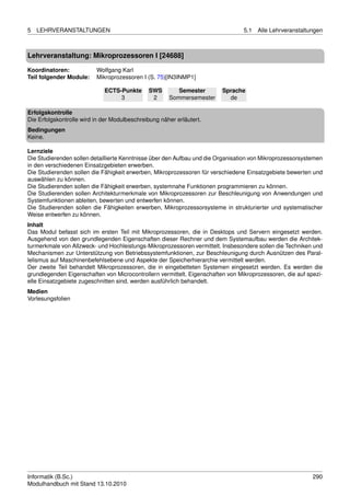 5   LEHRVERANSTALTUNGEN                                                          5.1   Alle Lehrveranstaltungen



Lehrveranstaltung: Mikroprozessoren I [24688]

Koordinatoren:            Wolfgang Karl
Teil folgender Module:    Mikroprozessoren I (S. 75)[IN3INMP1]

                             ECTS-Punkte      SWS        Semester        Sprache
                                  3            2      Sommersemester       de

Erfolgskontrolle
Die Erfolgskontrolle wird in der Modulbeschreibung näher erläutert.
Bedingungen
Keine.

Lernziele
Die Studierenden sollen detaillierte Kenntnisse über den Aufbau und die Organisation von Mikroprozessorsystemen
in den verschiedenen Einsatzgebieten erwerben.
Die Studierenden sollen die Fähigkeit erwerben, Mikroprozessoren für verschiedene Einsatzgebiete bewerten und
auswählen zu können.
Die Studierenden sollen die Fähigkeit erwerben, systemnahe Funktionen programmieren zu können.
Die Studierenden sollen Architekturmerkmale von Mikroprozessoren zur Beschleunigung von Anwendungen und
Systemfunktionen ableiten, bewerten und entwerfen können.
Die Studierenden sollen die Fähigkeiten erwerben, Mikroprozessorsysteme in strukturierter und systematischer
Weise entwerfen zu können.
Inhalt
Das Modul befasst sich im ersten Teil mit Mikroprozessoren, die in Desktops und Servern eingesetzt werden.
Ausgehend von den grundlegenden Eigenschaften dieser Rechner und dem Systemaufbau werden die Architek-
turmerkmale von Allzweck- und Hochleistungs-Mikroprozessoren vermittelt. Insbesondere sollen die Techniken und
Mechanismen zur Unterstützung von Betriebssystemfunktionen, zur Beschleunigung durch Ausnützen des Paral-
lelismus auf Maschinenbefehlsebene und Aspekte der Speicherhierarchie vermittelt werden.
Der zweite Teil behandelt Mikroprozessoren, die in eingebetteten Systemen eingesetzt werden. Es werden die
grundlegenden Eigenschaften von Microcontrollern vermittelt. Eigenschaften von Mikroprozessoren, die auf spezi-
elle Einsatzgebiete zugeschnitten sind, werden ausführlich behandelt.
Medien
Vorlesungsfolien




Informatik (B.Sc.)                                                                                         290
Modulhandbuch mit Stand 13.10.2010
 