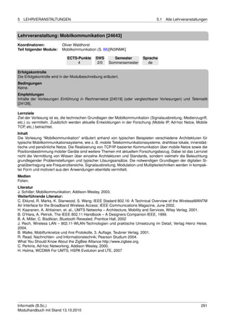 5   LEHRVERANSTALTUNGEN                                                          5.1   Alle Lehrveranstaltungen



Lehrveranstaltung: Mobilkommunikation [24643]

Koordinatoren:            Oliver Waldhorst
Teil folgender Module:    Mobilkommunikation (S. 88)[IN3INMK]

                             ECTS-Punkte       SWS        Semester       Sprache
                                  4             2/0    Sommersemester      de

Erfolgskontrolle
Die Erfolgskontrolle wird in der Modulbeschreibung erläutert.
Bedingungen
Keine.
Empfehlungen
Inhalte der Vorlesungen Einführung in Rechnernetze [24519] (oder vergleichbarer Vorlesungen) und Telematik
[24128].

Lernziele
Ziel der Vorlesung ist es, die technischen Grundlagen der Mobilkommunikation (Signalausbreitung, Medienzugriff,
etc.) zu vermitteln. Zusätzlich werden aktuelle Entwicklungen in der Forschung (Mobile IP, Ad-hoc Netze, Mobile
TCP, etc.) betrachtet.
Inhalt
Die Vorlesung “Mobilkommunikation” erläutert anhand von typischen Beispielen verschiedene Architekturen für
typische Mobilkommunikationssysteme, wie z. B. mobile Telekommunikationssysteme, drahtlose lokale, innerstäd-
tische und persönliche Netze. Die Realisierung von TCP/IP-basierter Kommunikation über mobile Netze sowie die
Positionsbestimmung mobiler Geräte sind weitere Themen mit aktuellem Forschungsbezug. Dabei ist das Lernziel
nicht die Vermittlung von Wissen über einzelne Architekturen und Standards, sondern vielmehr die Beleuchtung
grundlegender Problemstellungen und typischer Lösungsansätze. Die notwendigen Grundlagen der digitalen Si-
gnalübertragung wie Frequenzbereiche, Signalausbreitung, Modulation und Multiplextechniken werden in kompak-
ter Form und motiviert aus den Anwendungen ebenfalls vermittelt.
Medien
Folien.
Literatur
J. Schiller; Mobilkommunikation; Addison-Wesley, 2003.
Weiterführende Literatur:
C. Eklund, R. Marks, K. Stanwood, S. Wang; IEEE Stadard 802.16: A Technical Overview of the WirelessMANTM
Air Interface for the Broadband Wireless Access; IEEE Communications Magazine, June 2002.
H. Kaaranen, A. Ahtiainen, et. al., UMTS Networks – Architecture, Mobility and Services, Wiley Verlag, 2001.
B. O’Hara, A. Petrick, The IEEE 802.11 Handbook – A Designers Companion IEEE, 1999.
B. A. Miller, C. Bisdikian, Bluetooth Revealed, Prentice Hall, 2002
J. Rech, Wireless LAN – 802.11-WLAN-Technologien und praktische Umsetzung im Detail, Verlag Heinz Heise,
2004.
B. Walke, Mobilfunknetze und ihre Protokolle, 3. Auﬂage, Teubner Verlag, 2001.
R. Read, Nachrichten- und Informationstechnik; Pearson Studium 2004.
What You Should Know About the ZigBee Alliance http://www.zigbee.org.
C. Perkins, Ad-hoc Networking, Addison Wesley, 2000.
H. Holma, WCDMA For UMTS, HSPA Evolution and LTE, 2007




Informatik (B.Sc.)                                                                                         291
Modulhandbuch mit Stand 13.10.2010
 