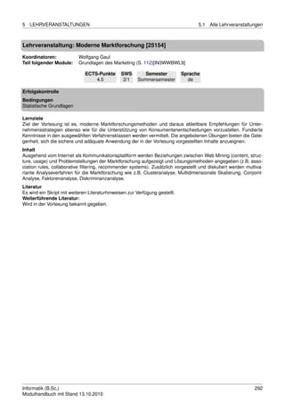 5   LEHRVERANSTALTUNGEN                                                            5.1   Alle Lehrveranstaltungen



Lehrveranstaltung: Moderne Marktforschung [25154]

Koordinatoren:             Wolfgang Gaul
Teil folgender Module:     Grundlagen des Marketing (S. 112)[IN3WWBWL9]

                              ECTS-Punkte      SWS        Semester           Sprache
                                  4.5           2/1    Sommersemester          de

Erfolgskontrolle
Bedingungen
Statistische Grundlagen

Lernziele
Ziel der Vorlesung ist es, moderne Marktforschungsmethoden und daraus ableitbare Empfehlungen für Unter-
nehmensstrategien ebenso wie für die Unterstützung von Konsumentenentscheidungen vorzustellen. Fundierte
Kenntnisse in den ausgewählten Verfahrensklassen werden vermittelt. Die angebotenen Übungen bieten die Gele-
genheit, sich die sichere und adäquate Anwendung der in der Vorlesung vorgestellten Inhalte anzueignen.
Inhalt
Ausgehend vom Internet als Kommunikationsplattform werden Beziehungen zwischen Web Mining (content, struc-
ture, usage) und Problemstellungen der Marktforschung aufgezeigt und Lösungsmethoden angegeben (z.B. asso-
ciation rules, collaborative ﬁltering, recommender systems). Zusätzlich vorgestellt und diskutiert werden multiva-
riante Analyseverfahren für die Marktforschung wie z.B. Clusteranalyse, Multidimensionale Skalierung, Conjoint-
Analyse, Faktorenanalyse, Diskriminanzanalyse.
Literatur
Es wird ein Skript mit weiteren Literaturhinweisen zur Verfügung gestellt.
Weiterführende Literatur:
Wird in der Vorlesung bekannt gegeben.




Informatik (B.Sc.)                                                                                            292
Modulhandbuch mit Stand 13.10.2010
 
