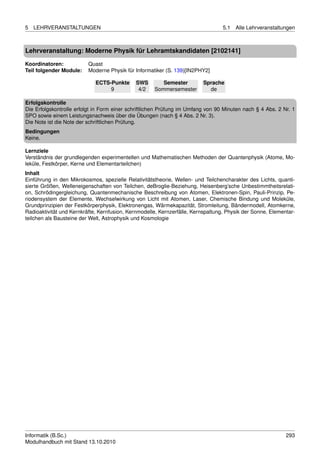 5   LEHRVERANSTALTUNGEN                                                           5.1   Alle Lehrveranstaltungen



Lehrveranstaltung: Moderne Physik für Lehramtskandidaten [2102141]

Koordinatoren:            Quast
Teil folgender Module:    Moderne Physik für Informatiker (S. 139)[IN2PHY2]

                             ECTS-Punkte      SWS       Semester         Sprache
                                  9            4/2   Sommersemester        de

Erfolgskontrolle
Die Erfolgskontrolle erfolgt in Form einer schriftlichen Prüfung im Umfang von 90 Minuten nach § 4 Abs. 2 Nr. 1
SPO sowie einem Leistungsnachweis über die Übungen (nach § 4 Abs. 2 Nr. 3).
Die Note ist die Note der schriftlichen Prüfung.
Bedingungen
Keine.

Lernziele
Verständnis der grundlegenden experimentellen und Mathematischen Methoden der Quantenphysik (Atome, Mo-
leküle, Festkörper, Kerne und Elementarteilchen)
Inhalt
Einführung in den Mikrokosmos, spezielle Relativitätstheorie, Wellen- und Teilchencharakter des Lichts, quanti-
sierte Größen, Welleneigenschaften von Teilchen, deBroglie-Beziehung, Heisenberg’sche Unbestimmtheitsrelati-
on, Schrödingergleichung, Quantenmechanische Beschreibung von Atomen, Elektronen-Spin, Pauli-Prinzip, Pe-
riodensystem der Elemente, Wechselwirkung von Licht mit Atomen, Laser, Chemische Bindung und Moleküle,
Grundprinzipien der Festkörperphysik, Elektronengas, Wärmekapazität, Stromleitung, Bändermodell, Atomkerne,
Radioaktivität und Kernkräfte, Kernfusion, Kernmodelle, Kernzerfälle, Kernspaltung, Physik der Sonne, Elementar-
teilchen als Bausteine der Welt, Astrophysik und Kosmologie




Informatik (B.Sc.)                                                                                          293
Modulhandbuch mit Stand 13.10.2010
 