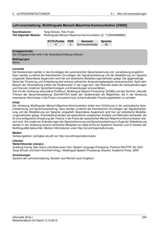 5   LEHRVERANSTALTUNGEN                                                           5.1   Alle Lehrveranstaltungen



Lehrveranstaltung: Multilinguale Mensch-Maschine-Kommunikation [24600]

Koordinatoren:             Tanja Schultz, Felix Putze
Teil folgender Module:     Multilinguale Mensch-Maschine-Kommunikation (S. 77)[IN3INMMMK]

                              ECTS-Punkte       SWS        Semester         Sprache
                                   6             4      Sommersemester        de

Erfolgskontrolle
Die Erfolgskontrolle wird in der Modulbeschreibung erläutert.
Bedingungen
Keine.

Lernziele
Die Studierenden werden in die Grundlagen der automatischen Spracherkennung und –verarbeitung eingeführt.
Dazu werden zunächst die theoretischen Grundlagen der Signalverarbeitung und der Modellierung von Sprache
vorgestellt. Besonderes Augenmerk wird hier auf statistische Modellierungsmethoden gelegt. Der gegenwärtige
Stand der Forschung und Entwicklung wird anhand zahlreicher Anwendungsbeispiele veranschaulicht. Nach dem
Besuch der Veranstaltung sollten die Studierenden in der Lage sein, das Potential sowie die Herausforderungen
und Grenzen moderner Sprachtechnologien und Anwendungen einzuschätzen.
Das mit der Vorlesung verbundene Praktikum „Multilingual Speech Processing“ [24280] und das Seminar „Aktuelle
Themen der Sprachverarbeitung“ [SemAKTSV] bietet den Studierenden die Möglichkeit, die in der Vorlesung
erworbenen Kenntnisse in die Praxis umzusetzen bzw. anhand aktueller Forschungsarbeiten zu vertiefen.
Inhalt
Die Vorlesung Multilinguale Mensch-Maschine-Kommunikation bietet eine Einführung in die automatische Spra-
cherkennung und Sprachverarbeitung. Dazu werden zunächst die theoretischen Grundlagen der Signalverarbei-
tung und der Modellierung von Sprache vorgestellt. Besonderes Augenmerk wird hier auf statistische Modellie-
rungsmethoden gelegt. Anschließend werden die wesentlichen praktischen Ansätze und Methoden behandelt, die
für eine erfolgreiche Umsetzung der Theorie in die Praxis der sprachlichen Mensch-Maschine Kommunikation rele-
vant sind. Die modernen Anforderungen der Spracherkennung und Sprachverarbeitung im Zuge der Globalisierung
werden in der Vorlesung anhand zahlreicher Beispiele von state-of-the-art Systemen illustriert und im Kontext der
Multilingualität beleuchtet. Weitere Informationen unter http://csl.anthropomatik.kit.edu.
Medien
Vorlesungsfolien (verfügbar als pdf von http://csl.anthropomatik.kit.edu)
Literatur
Weiterführende Literatur:
Xuedong Huang, Alex Acero und Hsiao-wuen Hon, Spoken Language Processing, Prentice Hall PTR, NJ, 2001
Tanja Schultz und Katrin Kirchhoff (Hrsg.), Multilingual Speech Processing, Elsevier, Academic Press, 2006
Anmerkungen
Sprache der Lehrveranstaltung: Deutsch (auf Wunsch auch Englisch)




Informatik (B.Sc.)                                                                                           294
Modulhandbuch mit Stand 13.10.2010
 