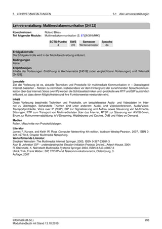 5   LEHRVERANSTALTUNGEN                                                             5.1   Alle Lehrveranstaltungen



Lehrveranstaltung: Multimediakommunikation [24132]

Koordinatoren:             Roland Bless
Teil folgender Module:     Multimediakommunikation (S. 87)[IN3INMMK]

                               ECTS-Punkte      SWS       Semester        Sprache
                                    4            2/0    Wintersemester      de

Erfolgskontrolle
Die Erfolgskontrolle wird in der Modulbeschreibung erläutert.
Bedingungen
Keine.
Empfehlungen
Inhalte der Vorlesungen Einführung in Rechnernetze [24519] (oder vergleichbarer Vorlesungen) und Telematik
[24128].

Lernziele
Ziel der Vorlesung ist es, aktuelle Techniken und Protokolle für multimediale Kommunikation in – überwiegend
Internet-basierten – Netzen zu vermitteln. Insbesondere vor dem Hintergrund der zunehmenden Sprachkommuni-
kation über das Internet (Voice over IP) werden die Schlüsseltechniken und -protokolle wie RTP und SIP ausführlich
erläutert, so dass deren Möglichkeiten und ihre Funktionsweise verstanden wird.
Inhalt
Diese Vorlesung beschreibt Techniken und Protokolle, um beispielsweise Audio- und Videodaten im Inter-
net zu übertragen. Behandelte Themen sind unter anderem: Audio- und Videokonferenzen, Audio/Video-
Transportprotokolle, Voice over IP (VoIP), SIP zur Signalisierung und Aufbau sowie Steuerung von Multimedia-
Sitzungen, RTP zum Transport von Multimediadaten über das Internet, RTSP zur Steuerung von A/V-Strömen,
Enum zur Rufnummernabbildung, A/V-Streaming, Middleboxes und Caches, DVB und Video on Demand.
Medien
Folien. Mitschnitte von Protokolldialogen.
Literatur
James F. Kurose, and Keith W. Ross Computer Networking 4th edition, Addison-Wesley/Pearson, 2007, ISBN 0-
321-49770-8, Chapter Mulitmedia Networking.
Weiterführende Literatur:
Stephen Weinstein The Multimedia Internet Springer, 2005, ISBN 0-387-23681-3
Alan B. Johnston SIP – understanding the Session Initiation Protocol 2nd ed., Artech House, 2004
R. Steinmetz, K. Nahrstedt Multimedia Systems Springer 2004, ISBN 3-540-40867-3
Ulrick Trick, Frank Weber: SIP, TPC/IP und Telekommunkationsnetze, Oldenbourg, 3.
Auﬂage, 2007




Informatik (B.Sc.)                                                                                            295
Modulhandbuch mit Stand 13.10.2010
 