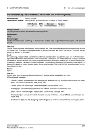 5   LEHRVERANSTALTUNGEN                                                           5.1   Alle Lehrveranstaltungen



Lehrveranstaltung: Netzsicherheit: Architekturen und Protokolle [24601]

Koordinatoren:            Marcus Schöller
Teil folgender Module:    Netzsicherheit: Architekturen und Protokolle (S. 89)[IN3INNAP]

                             ECTS-Punkte      SWS        Semester        Sprache
                                  4            2/0    Sommersemester       de

Erfolgskontrolle
Die Erfolgskontrolle wird in der Modulbeschreibung erläuert.
Bedingungen
Keine.
Empfehlungen
Inhalte der Vorlesungen Einführung in Rechnernetze [24519] (oder vergleichbarer Vorlesungen) und Telematik
[24128].

Lernziele
Ziel der Vorlesung ist es, die Studenten mit Grundlagen des Entwurfs sicherer Kommunikationsprotokolle vertraut
zu machen und Ihnen Kenntnisse bestehender Sicherheitsprotokolle, wie sie im Internet und in lokalen Netzen
verwendet werden, zu vermitteln.
Inhalt
Die Vorlesung „Netzsicherheit: Architekturen und Protokolle“ betrachet Herausforderungen und Techniken im De-
sign sicherer Kommunikationsprotokolle sowie Themen des Datenschutz und der Privatsphäre. Komplexe Systeme
wie Kerberos werden detailliert betrachtet und ihre Entwurfsentscheidungen in Bezug auf Sicherheitsaspekte her-
ausgestellt. Spezieller Fokus wird auf PKI-Grundlagen, -Infrastrukturen sowie speziﬁsche PKI-Formate gelegt. Ein
weiterer Schwerpunkt stellen die verbreiteten Sicherheitsprotokolle IPSec und TLS/SSL sowie Protokolle zum In-
frastrukturschutz dar.
Medien
Folien.
Literatur
Roland Bless et al. Sichere Netzwerkkommunikation. Springer-Verlag, Heidelberg, Juni 2005.
Weiterführende Literatur:

    • Charlie Kaufman, Radia Perlman und Mike Speciner. Network Security: Private Communication in a Public
      World. 2nd Edition. Prentice Hall, New Jersey, 2002.

    • Carlisle Adams und Steve Lloyd. Understanding PKI. Addison Wesley, 2003
    • Rolf Oppliger. Secure Messaging with PGP and S/MIME. Artech House, Norwood, 2001.
    • Sheila Frankel. Demystiﬁying the IPsec Puzzle. Artech House, Norwood, 2001.

    • Thomas Hardjono und Lakshminath R. Dondeti. Security in Wireless LANs and MANs. Artech House, Nor-
      wood, 2005.
    • Eric Rescorla. SSL and TLS: Designing and Building Secure Systems. Addison Wesley, Indianapolis, 2000.




Informatik (B.Sc.)                                                                                          297
Modulhandbuch mit Stand 13.10.2010
 