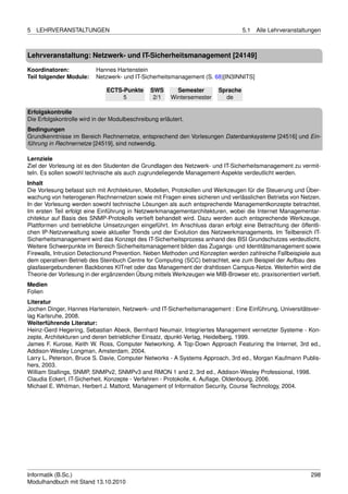 5   LEHRVERANSTALTUNGEN                                                            5.1   Alle Lehrveranstaltungen



Lehrveranstaltung: Netzwerk- und IT-Sicherheitsmanagement [24149]

Koordinatoren:            Hannes Hartenstein
Teil folgender Module:    Netzwerk- und IT-Sicherheitsmanagement (S. 68)[IN3INNITS]

                              ECTS-Punkte       SWS       Semester       Sprache
                                   5             2/1    Wintersemester     de

Erfolgskontrolle
Die Erfolgskontrolle wird in der Modulbeschreibung erläutert.
Bedingungen
Grundkenntnisse im Bereich Rechnernetze, entsprechend den Vorlesungen Datenbanksysteme [24516] und Ein-
führung in Rechnernetze [24519], sind notwendig.

Lernziele
Ziel der Vorlesung ist es den Studenten die Grundlagen des Netzwerk- und IT-Sicherheitsmanagement zu vermit-
teln. Es sollen sowohl technische als auch zugrundeliegende Management-Aspekte verdeutlicht werden.
Inhalt
Die Vorlesung befasst sich mit Architekturen, Modellen, Protokollen und Werkzeugen für die Steuerung und Über-
wachung von heterogenen Rechnernetzen sowie mit Fragen eines sicheren und verlässlichen Betriebs von Netzen.
In der Vorlesung werden sowohl technische Lösungen als auch entsprechende Managementkonzepte betrachtet.
Im ersten Teil erfolgt eine Einführung in Netzwerkmanagementarchitekturen, wobei die Internet Managementar-
chitektur auf Basis des SNMP-Protokolls vertieft behandelt wird. Dazu werden auch entsprechende Werkzeuge,
Plattformen und betriebliche Umsetzungen eingeführt. Im Anschluss daran erfolgt eine Betrachtung der öffentli-
chen IP-Netzverwaltung sowie aktueller Trends und der Evolution des Netzwerkmanagements. Im Teilbereich IT-
Sicherheitsmanagement wird das Konzept des IT-Sicherheitsprozess anhand des BSI Grundschutzes verdeutlicht.
Weitere Schwerpunkte im Bereich Sicherheitsmanagement bilden das Zugangs- und Identitätsmanagement sowie
Firewalls, Intrusion Detectionund Prevention. Neben Methoden und Konzepten werden zahlreiche Fallbeispiele aus
dem operativen Betrieb des Steinbuch Centre for Computing (SCC) betrachtet, wie zum Beispiel der Aufbau des
glasfasergebundenen Backbones KITnet oder das Management der drahtlosen Campus-Netze. Weiterhin wird die
Theorie der Vorlesung in der ergänzenden Übung mittels Werkzeugen wie MIB-Browser etc. praxisorientiert vertieft.
Medien
Folien
Literatur
Jochen Dinger, Hannes Hartenstein, Netzwerk- und IT-Sicherheitsmanagement : Eine Einführung, Universitätsver-
lag Karlsruhe, 2008.
Weiterführende Literatur:
Heinz-Gerd Hegering, Sebastian Abeck, Bernhard Neumair, Integriertes Management vernetzter Systeme - Kon-
zepte, Architekturen und deren betrieblicher Einsatz, dpunkt-Verlag, Heidelberg, 1999.
James F. Kurose, Keith W. Ross, Computer Networking. A Top-Down Approach Featuring the Internet, 3rd ed.,
Addison-Wesley Longman, Amsterdam, 2004.
Larry L. Peterson, Bruce S. Davie, Computer Networks - A Systems Approach, 3rd ed., Morgan Kaufmann Publis-
hers, 2003.
William Stallings, SNMP, SNMPv2, SNMPv3 and RMON 1 and 2, 3rd ed., Addison-Wesley Professional, 1998.
Claudia Eckert, IT-Sicherheit. Konzepte - Verfahren - Protokolle, 4. Auﬂage, Oldenbourg, 2006.
Michael E. Whitman, Herbert J. Mattord, Management of Information Security, Course Technology, 2004.




Informatik (B.Sc.)                                                                                           298
Modulhandbuch mit Stand 13.10.2010
 