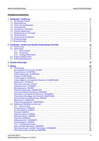 INHALTSVERZEICHNIS                                                                                                                                          INHALTSVERZEICHNIS


Inhaltsverzeichnis
1 Studienplan - Einführung                                                                                                                                                                              11
  1.1 Der Bologna-Prozess . . . .       .   .   .   .   .   .   .   .   .   .   .   .   .   .   .   .   .   .   .   .   .   .   .   .   .   .   .   .   .   .   .   .   .   .   .   .   .   .   .   .   11
  1.2 Modularisierung . . . . . . .     .   .   .   .   .   .   .   .   .   .   .   .   .   .   .   .   .   .   .   .   .   .   .   .   .   .   .   .   .   .   .   .   .   .   .   .   .   .   .   .   11
  1.3 Fächer des Studiengangs . .       .   .   .   .   .   .   .   .   .   .   .   .   .   .   .   .   .   .   .   .   .   .   .   .   .   .   .   .   .   .   .   .   .   .   .   .   .   .   .   .   11
  1.4 Leistungsstufen . . . . . . . .   .   .   .   .   .   .   .   .   .   .   .   .   .   .   .   .   .   .   .   .   .   .   .   .   .   .   .   .   .   .   .   .   .   .   .   .   .   .   .   .   12
  1.5 Anmeldung zu Prüfungen . .        .   .   .   .   .   .   .   .   .   .   .   .   .   .   .   .   .   .   .   .   .   .   .   .   .   .   .   .   .   .   .   .   .   .   .   .   .   .   .   .   12
  1.6 Orientierungsprüfung . . . . .    .   .   .   .   .   .   .   .   .   .   .   .   .   .   .   .   .   .   .   .   .   .   .   .   .   .   .   .   .   .   .   .   .   .   .   .   .   .   .   .   12
  1.7 Wiederholung von Prüfungen        .   .   .   .   .   .   .   .   .   .   .   .   .   .   .   .   .   .   .   .   .   .   .   .   .   .   .   .   .   .   .   .   .   .   .   .   .   .   .   .   12
  1.8 Studienberatung . . . . . . .     .   .   .   .   .   .   .   .   .   .   .   .   .   .   .   .   .   .   .   .   .   .   .   .   .   .   .   .   .   .   .   .   .   .   .   .   .   .   .   .   13
  1.9 Versionierung von Modulen .       .   .   .   .   .   .   .   .   .   .   .   .   .   .   .   .   .   .   .   .   .   .   .   .   .   .   .   .   .   .   .   .   .   .   .   .   .   .   .   .   13
  1.10 Zusatzleistungen . . . . . . .   .   .   .   .   .   .   .   .   .   .   .   .   .   .   .   .   .   .   .   .   .   .   .   .   .   .   .   .   .   .   .   .   .   .   .   .   .   .   .   .   13
  1.11 Ersatzleistungen . . . . . . .   .   .   .   .   .   .   .   .   .   .   .   .   .   .   .   .   .   .   .   .   .   .   .   .   .   .   .   .   .   .   .   .   .   .   .   .   .   .   .   .   13

2 Studienplan - Struktur des Bachelor-Studiengangs Informatik                                                                                                                                           14
  2.1 Pﬂichtmodule . . . . . . . . . . . . . . . . . . . . . . . . . . .                                        .   .   .   .   .   .   .   .   .   .   .   .   .   .   .   .   .   .   .   .   .   .   14
  2.2 Wahlmodule . . . . . . . . . . . . . . . . . . . . . . . . . . . .                                        .   .   .   .   .   .   .   .   .   .   .   .   .   .   .   .   .   .   .   .   .   .   16
      2.2.1 Stammmodule . . . . . . . . . . . . . . . . . . . . . .                                             .   .   .   .   .   .   .   .   .   .   .   .   .   .   .   .   .   .   .   .   .   .   16
      2.2.2 Proseminar . . . . . . . . . . . . . . . . . . . . . . . .                                          .   .   .   .   .   .   .   .   .   .   .   .   .   .   .   .   .   .   .   .   .   .   16
      2.2.3 Sonstige Wahlmodule . . . . . . . . . . . . . . . . . .                                             .   .   .   .   .   .   .   .   .   .   .   .   .   .   .   .   .   .   .   .   .   .   16
  2.3 Ergänzungsfachmodule . . . . . . . . . . . . . . . . . . . . .                                            .   .   .   .   .   .   .   .   .   .   .   .   .   .   .   .   .   .   .   .   .   .   16
  2.4 Schlüsselqualiﬁkationen . . . . . . . . . . . . . . . . . . . . .                                         .   .   .   .   .   .   .   .   .   .   .   .   .   .   .   .   .   .   .   .   .   .   17

3 Aktuelle Änderungen                                                                                                                                                                                   19

4 Module                                                                                                                                                                                                23
  4.1 Pﬂichtmodule . . . . . . . . . . . . . . . . . . . . . . . . . . .                                        .   .   .   .   .   .   .   .   .   .   .   .   .   .   .   .   .   .   .   .   .   .   23
      Grundbegriffe der Informatik- IN1INGI . . . . . . . . . . . . .                                           .   .   .   .   .   .   .   .   .   .   .   .   .   .   .   .   .   .   .   .   .   .   23
      Programmieren- IN1INPROG . . . . . . . . . . . . . . . . . .                                              .   .   .   .   .   .   .   .   .   .   .   .   .   .   .   .   .   .   .   .   .   .   24
      Höhere Mathematik- IN1MATHHM . . . . . . . . . . . . . . .                                                .   .   .   .   .   .   .   .   .   .   .   .   .   .   .   .   .   .   .   .   .   .   26
      Analysis- IN1MATHANA . . . . . . . . . . . . . . . . . . . . .                                            .   .   .   .   .   .   .   .   .   .   .   .   .   .   .   .   .   .   .   .   .   .   28
      Lineare Algebra- IN1MATHLA . . . . . . . . . . . . . . . . . .                                            .   .   .   .   .   .   .   .   .   .   .   .   .   .   .   .   .   .   .   .   .   .   29
      Lineare Algebra und Analytische Geometrie- IN1MATHLAAG                                                    .   .   .   .   .   .   .   .   .   .   .   .   .   .   .   .   .   .   .   .   .   .   30
      Algorithmen I- IN1INALG1 . . . . . . . . . . . . . . . . . . . .                                          .   .   .   .   .   .   .   .   .   .   .   .   .   .   .   .   .   .   .   .   .   .   32
      Technische Informatik- IN1INTI . . . . . . . . . . . . . . . . .                                          .   .   .   .   .   .   .   .   .   .   .   .   .   .   .   .   .   .   .   .   .   .   34
      Softwaretechnik I- IN1INSWT1 . . . . . . . . . . . . . . . . .                                            .   .   .   .   .   .   .   .   .   .   .   .   .   .   .   .   .   .   .   .   .   .   36
      Betriebssysteme- IN2INBS . . . . . . . . . . . . . . . . . . .                                            .   .   .   .   .   .   .   .   .   .   .   .   .   .   .   .   .   .   .   .   .   .   37
      Praktische Mathematik- IN2MATHPM . . . . . . . . . . . . .                                                .   .   .   .   .   .   .   .   .   .   .   .   .   .   .   .   .   .   .   .   .   .   38
      Praxis der Software-Entwicklung- IN2INSWP . . . . . . . . .                                               .   .   .   .   .   .   .   .   .   .   .   .   .   .   .   .   .   .   .   .   .   .   39
      Teamarbeit in der Software-Entwicklung- IN2INSWPS . . . .                                                 .   .   .   .   .   .   .   .   .   .   .   .   .   .   .   .   .   .   .   .   .   .   41
      Theoretische Grundlagen der Informatik- IN2INTHEOG . . .                                                  .   .   .   .   .   .   .   .   .   .   .   .   .   .   .   .   .   .   .   .   .   .   42
      Kommunikation und Datenhaltung- IN2INKD . . . . . . . . .                                                 .   .   .   .   .   .   .   .   .   .   .   .   .   .   .   .   .   .   .   .   .   .   43
      Algorithmen II- IN3INALG2 . . . . . . . . . . . . . . . . . . .                                           .   .   .   .   .   .   .   .   .   .   .   .   .   .   .   .   .   .   .   .   .   .   44
      Programmierparadigmen- IN3INPROGP . . . . . . . . . . . .                                                 .   .   .   .   .   .   .   .   .   .   .   .   .   .   .   .   .   .   .   .   .   .   45
  4.2 Module des Wahlbereichs Informatik . . . . . . . . . . . . . .                                            .   .   .   .   .   .   .   .   .   .   .   .   .   .   .   .   .   .   .   .   .   .   46
      4.2.1 Stammmodule . . . . . . . . . . . . . . . . . . . . . .                                             .   .   .   .   .   .   .   .   .   .   .   .   .   .   .   .   .   .   .   .   .   .   46
      Echtzeitsysteme- IN3INEZS . . . . . . . . . . . . . . . . . . .                                           .   .   .   .   .   .   .   .   .   .   .   .   .   .   .   .   .   .   .   .   .   .   46
      Formale Systeme- IN3INFS . . . . . . . . . . . . . . . . . . .                                            .   .   .   .   .   .   .   .   .   .   .   .   .   .   .   .   .   .   .   .   .   .   47
      Telematik- IN3INTM . . . . . . . . . . . . . . . . . . . . . . .                                          .   .   .   .   .   .   .   .   .   .   .   .   .   .   .   .   .   .   .   .   .   .   49
      Kognitive Systeme- IN3INKS . . . . . . . . . . . . . . . . . .                                            .   .   .   .   .   .   .   .   .   .   .   .   .   .   .   .   .   .   .   .   .   .   50
      Rechnerstrukturen- IN3INRS . . . . . . . . . . . . . . . . . .                                            .   .   .   .   .   .   .   .   .   .   .   .   .   .   .   .   .   .   .   .   .   .   51
      Sicherheit- IN3INSICH . . . . . . . . . . . . . . . . . . . . . .                                         .   .   .   .   .   .   .   .   .   .   .   .   .   .   .   .   .   .   .   .   .   .   53
      Softwaretechnik II- IN3INSWT2 . . . . . . . . . . . . . . . . .                                           .   .   .   .   .   .   .   .   .   .   .   .   .   .   .   .   .   .   .   .   .   .   55
      Computergraphik- IN3INCG . . . . . . . . . . . . . . . . . . .                                            .   .   .   .   .   .   .   .   .   .   .   .   .   .   .   .   .   .   .   .   .   .   56
      4.2.2 Sonstige Wahlmodule . . . . . . . . . . . . . . . . . .                                             .   .   .   .   .   .   .   .   .   .   .   .   .   .   .   .   .   .   .   .   .   .   57
      Advanced Web Applications- IN4INAWA . . . . . . . . . . . .                                               .   .   .   .   .   .   .   .   .   .   .   .   .   .   .   .   .   .   .   .   .   .   57
      Web-Anwendungen und Web-Technologien- IN3INWAWT . .                                                       .   .   .   .   .   .   .   .   .   .   .   .   .   .   .   .   .   .   .   .   .   .   59
      Data Warehousing und Mining- IN3INDWM . . . . . . . . . .                                                 .   .   .   .   .   .   .   .   .   .   .   .   .   .   .   .   .   .   .   .   .   .   60


Informatik (B.Sc.)                                                                                                                                                                                      3
Modulhandbuch mit Stand 13.10.2010
 