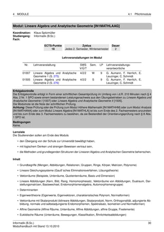 4   MODULE                                                                                   4.1   Pﬂichtmodule



Modul: Lineare Algebra und Analytische Geometrie [IN1MATHLAAG]

Koordination:    Klaus Spitzmüller
Studiengang:     Informatik (B.Sc.)
Fach:

                         ECTS-Punkte                  Zyklus                    Dauer
                             18           Jedes 2. Semester, Wintersemester       2


                                        Lehrveranstaltungen im Modul

          Nr.    Lehrveranstaltung                    SWS     Sem.    LP   Lehrveranstaltungs-
                                                      V/Ü/T                verantwortliche
         01007   Lineare Algebra und Analytische      4/2/2     W      9   G. Aumann, F. Herrlich, E.
                 Geometrie 1 (S. 275)                                      Leuzinger, C. Schmidt
         01505   Lineare Algebra und Analytische      4/2/2     S      9   G. Aumann, F. Herrlich, E.
                 Geometrie 2 (S. 276)                                      Leuzinger, C. Schmidt

Erfolgskontrolle
Die Erfolgskontrolle erfolgt in Form einer schriftlichen Gesamtprüfung im Umfang von i.d.R. 210 Minuten nach § 4
Abs. 2 Nr. 1 SPO sowie einem bestandenen Leistungsnachweis aus den Übungsbetrieben zu Lineare Algebra und
Analytische Geometrie I [1007] oder Lineare Algebra und Analytische Geometrie II [1505].
Die Modulnote ist die Note der schriftlichen Prüfung.
Achtung: Diese Prüfung oder die Prüfung zum Modul Höhere Mathematik [IN1MATHHM] oder zum Modul Analysis
[IN1MATHANA] oder zum Modul Lineare Algebra [IN1MATHLA] ist bis zum Ende des 2. Fachsemesters anzutreten
und bis zum Ende des 3. Fachsemesters zu bestehen, da sie Bestandteil der Orientierungsprüfung nach § 8 Abs.
1 SPO ist.
Bedingungen
Keine.

Lernziele
Die Studierenden sollen am Ende des Moduls

    • den Übergang von der Schule zur Universität bewältigt haben,
    • mit logischem Denken und strengen Beweisen vertraut sein,
    • die Methoden und grundlegenden Strukturen der Linearen Algebra und Analytischen Geometrie beherrschen.

Inhalt

    • Grundbegriffe (Mengen, Abbildungen, Relationen, Gruppen, Ringe, Körper, Matrizen, Polynome)
    • Lineare Gleichungssysteme (Gauß´sches Eliminationsverfahren, Lösungstheorie)
    • Vektorräume (Beispiele, Unterräume, Quotientenräume, Basis und Dimension)
    • Lineare Abbildungen (Kern, Bild, Rang, Homomorphiesatz, Vektorräume von Abbildungen, Dualraum, Dar-
      stellungsmatrizen, Basiswechsel, Endomorphismenalgebra, Automorphismengruppe)
    • Determinanten
    • Eigenwerttheorie (Eigenwerte, Eigenvektoren, charakteristisches Polynom, Normalformen)
    • Vektorräume mit Skalarprodukt (bilineare Abbildungen, Skalarprodukt, Norm, Orthogonalität, adjungierte Ab-
      bildung, normale und selbstadjungierte Endomorphismen, Spektralsatz, Isometrien und Normalformen)
    • Afﬁne Geometrie (Afﬁne Räume, Unterräume, Afﬁne Abbildungen, afﬁne Gruppe, Fixelemente)
    • Euklidische Räume (Unterräume, Bewegungen, Klassiﬁkation, Ähnlichkeitsabbildungen)


Informatik (B.Sc.)                                                                                           30
Modulhandbuch mit Stand 13.10.2010
 