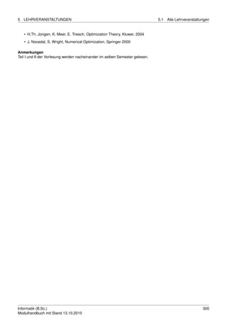 5   LEHRVERANSTALTUNGEN                                                       5.1   Alle Lehrveranstaltungen


    • H.Th. Jongen, K. Meer, E. Triesch, Optimization Theory, Kluwer, 2004
    • J. Nocedal, S. Wright, Numerical Optimization, Springer 2000

Anmerkungen
Teil I und II der Vorlesung werden nacheinander im selben Semester gelesen.




Informatik (B.Sc.)                                                                                      300
Modulhandbuch mit Stand 13.10.2010
 