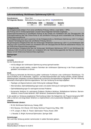 5   LEHRVERANSTALTUNGEN                                                             5.1   Alle Lehrveranstaltungen



Lehrveranstaltung: Nichtlineare Optimierung II [25113]

Koordinatoren:             Oliver Stein
Teil folgender Module:     Methodische Grundlagen des OR (S. 136)[IN3WWOR3]
                             ECTS-Punkte      SWS         Semester           Sprache
                                 4.5           2/1     Sommersemester          de

Erfolgskontrolle
Die Erfolgskontrolle erfolgt in Form einer schriftlichen Prüfung (120min.) (nach §4(2), 1 SPO).
Die Prüfung wird im Vorlesungssemester und dem darauf folgenden Semester angeboten.
Zulassungsvoraussetzung zur schriftlichen Prüfung ist der Erwerb von mindestens 30% der Übungspunkte. Die
Prüfungsanmeldung über das Online-Portal für die schriftliche Prüfung gilt somit vorbehaltlich der Erfüllung der
Zulassungsvoraussetzung.
Die Erfolgskontrolle kann auch zusammen mit der Erfolgskontrolle zu Nichtlineare Optimierung I [25111] erfolgen.
In diesem Fall beträgt die Dauer der schriftlichen Prüfung 120 min.
Bei gemeinsamer Erfolgskontrolle über die Vorlesungen Nichtlineare Optimierung I [25111] und Nichtlineare Opti-
mierung II [25113] wird bei Erwerb von mindestens 60% der Übungspunkte die Note der bestandenen Klausur um
ein Drittel eines Notenschrittes angehoben.
Bei gemeinsamer Erfolgskontrolle über die Vorlesungen Nichtlineare Optimierung I [25111] und Nichtlineare Op-
timierung II [25113] wird bei Erwerb von mindestens 60% der Rechnerübungspunkte die Note der bestandenen
Klausur um ein Drittel eines Notenschrittes angehoben.
Bedingungen
Keine.

Lernziele
Der/die Studierende soll
    • mit Grundlagen der nichtlinearen Optimierung vertraut gemacht werden
    • in die Lage versetzt werden, moderne Techniken der nichtlinearen Optimierung in der Praxis auswählen,
      gestalten und einsetzen zu können.

Inhalt
Die Vorlesung behandelt die Minimierung glatter nichtlinearer Funktionen unter nichtlinearen Restriktionen. Für
solche Probleme, die in Wirtschafts-, Ingenieur- und Naturwissenschaften sehr häuﬁg auftreten, werden Optimali-
tätsbedingungen hergeleitet und darauf basierende numerische Lösungsverfahren angegeben. Teil I der Vorlesung
behandelt unrestringierte Optimierungsprobleme. Teil II der Vorlesung ist wie folgt aufgebaut:
    • Topologie und Approximationen erster Ordnung der zulässigen Menge
    • Alternativsätze, Optimalitätsbedingungen erster und zweiter Ordnung für restringierte Probleme
    • Optimalitätsbedingungen für restringierte konvexe Probleme
    • Numerische Verfahren für restringierte Probleme (Strafterm-Verfahren, Multiplikatoren-Verfahren, Barriere-
      Verfahren, Innere-Punkte-Verfahren, SQP-Verfahren, Quadratische Optimierung)
In der parallel zur Vorlesung angebotenen Rechnerübung haben Sie Gelegenheit, die Programmiersprache MAT-
LAB zu erlernen und einige dieser Verfahren zu implementieren und an praxisnahen Beispielen zu testen.
Literatur
Weiterführende Literatur:
    • W. Alt, Nichtlineare Optimierung, Vieweg, 2002
    • M.S. Bazaraa, H.D. Sherali, C.M. Shetty, Nonlinear Programming, Wiley, 1993
    • H.Th. Jongen, K. Meer, E. Triesch, Optimization Theory, Kluwer, 2004
    • J. Nocedal, S. Wright, Numerical Optimization, Springer 2000

Anmerkungen
Teil I und II der Vorlesung werden nacheinander im selben Semester gelesen.


Informatik (B.Sc.)                                                                                            301
Modulhandbuch mit Stand 13.10.2010
 