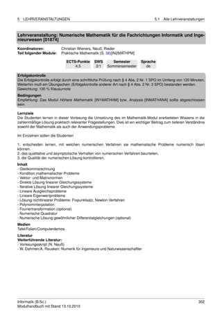 5   LEHRVERANSTALTUNGEN                                                           5.1   Alle Lehrveranstaltungen



Lehrveranstaltung: Numerische Mathematik für die Fachrichtungen Informatik und Inge-
nieurwesen [01874]
Koordinatoren:            Christian Wieners, Neuß, Rieder
Teil folgender Module:    Praktische Mathematik (S. 38)[IN2MATHPM]

                             ECTS-Punkte      SWS        Semester         Sprache
                                 4,5           2/1    Sommersemester        de

Erfolgskontrolle
Die Erfolgskontrolle erfolgt durch eine schriftliche Prüfung nach § 4 Abs. 2 Nr. 1 SPO im Umfang von 120 Minuten.
Weiterhin muß ein Übungschein (Erfolgskontrolle anderer Art nach § 4 Abs. 2 Nr. 3 SPO) bestanden werden.
Gewichtung: 100 % Klausurnote
Bedingungen
Empfehlung: Das Modul Höhere Mathematik [IN1MATHHM] bzw. Analysis [INMATHANA] sollte abgeschlossen
sein.

Lernziele
Die Studenten lernen in dieser Vorlesung die Umsetzung des im Mathematik-Modul erarbeiteten Wissens in die
zahlenmäßige Lösung praktisch relevanter Fragestellungen. Dies ist ein wichtiger Beitrag zum tieferen Verständnis
sowohl der Mathematik als auch der Anwendungsprobleme.

Im Einzelnen sollen die Studenten

1. entscheiden lernen, mit welchen numerischen Verfahren sie mathematische Probleme numerisch lösen
können,
2. das qualitative und asymptotische Verhalten von numerischen Verfahren beurteilen,
3. die Qualität der numerischen Lösung kontrollieren.
Inhalt
- Gleitkommarechnung
- Kondition mathematischer Probleme
- Vektor- und Matrixnormen
- Direkte Lösung linearer Gleichungssysteme
- Iterative Lösung linearer Gleichungssysteme
- Lineare Ausgleichsprobleme
- Lineare Eigenwertprobleme
- Lösung nichtlinearer Probleme: Fixpunktsatz, Newton-Verfahren
- Polynominterpolation
- Fouriertransformation (optional)
- Numerische Quadratur
- Numerische Lösung gewöhnlicher Differentialgleichungen (optional)
Medien
Tafel/Folien/Computerdemos
Literatur
Weiterführende Literatur:
- Vorlesungsskript (N. Neuß)
- W. Dahmen/A. Reusken: Numerik für Ingenieure und Naturwissenschaftler




Informatik (B.Sc.)                                                                                           302
Modulhandbuch mit Stand 13.10.2010
 