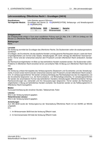 5   LEHRVERANSTALTUNGEN                                                            5.1   Alle Lehrveranstaltungen



Lehrveranstaltung: Öffentliches Recht I - Grundlagen [24016]

Koordinatoren:             Indra Spiecker genannt Döhmann
Teil folgender Module:     Grundlagen des Rechts (S. 100)[IN3INRECHTEM], Verfassungs- und Verwaltungsrecht
                           (S. 98)[IN3INJUR3]

                               ECTS-Punkte     SWS       Semester        Sprache
                                    3           2/0    Wintersemester      de

Erfolgskontrolle
Die Erfolgskontrolle erfolgt in Form einer schriftlichen Prüfung nach § 4 Abs. 2 Nr. 1 SPO im Umfang von 120
Minuten zu Öffentliches Recht I [24016] und Öffentliches Recht II [24520].
Bedingungen
Keine.

Lernziele
Die Vorlesung vermittelt die Grundlagen des öffentlichen Rechts. Die Studierenden sollen die staatsorganisations-
rechtlichen
Grundlagen, die Grundrechte, die das staatliche Handeln und das gesamte Rechtssystem steuern, sowie die Hand-
lungsmöglichkeiten und -formen (insb. Gesetz, Verwaltungsakt, Öff.-rechtl. Vertrag) der öffentlichen Hand kennen
lernen. Ferner wird der Unterschied zwischen dem Privatrecht und dem öffentlichem Recht verdeutlicht. Darüber
sollen
die Rechtsschutzmöglichkeiten mit Blick auf das behördliche Handeln erarbeitet werden. Die Studierenden sollen
Probleme im öffentlichen Recht einordnen lernen und einfache Fälle mit Bezug zum öffentlichen Recht lösen kön-
nen.
Inhalt
Die Vorlesung umfasst Kernaspekte des Verfassungsrechts (Staatsrecht und Grundrechte) und des Verwaltungs-
rechts. In einem ersten Schritt wird der Unterschied zwischen dem Privatrecht und dem öffentlichem Recht verdeut-
licht. Im verfassungsrechtlichen Teil werden schwerpunktmässig das Rechtsstaatsprinzip des Grundgesetzes und
die Grundrechte besprochen (v.a. die Kommunikations- und Wirtschaftsgrundrechte). Im verwaltungsrechtlichen
Teil werden die verschiedenen Formen des behördlichen Handelns (Verwaltungsakt; Öffentlichrechtlicher Vertrag;
Rechtsverordnungen etc.) behandelt und ihre Voraussetzungen besprochen. Ferner werden die Rechtsschutz-
möglichkeiten in Bezug auf behördliches Handeln erarbeitet. Die Studenten werden an die Falllösungstechnik im
Öffentlichen Recht herangeführt.
Medien
Kurzzusammenfassung der einzelnen Stunden, Tafelanschrieb, Folien
Literatur
Wird in der Vorlesung bekannt gegeben.
Weiterführende Literatur:
Wird in der Vorlesung bekannt gegeben.
Anmerkungen
Zum WS 08/09 wurde der Vorlesungsturnus der Veranstaltung Öffentliches Recht I+II von SS/WS auf WS/SS
umgestellt.
D.h.:

    1. Im Wintersemester 08/09 fand die Vorlesung ÖRecht I statt.

    2. Im Sommersemester 09 ﬁndet die Vorlesung ÖRecht II statt.




Informatik (B.Sc.)                                                                                           303
Modulhandbuch mit Stand 13.10.2010
 